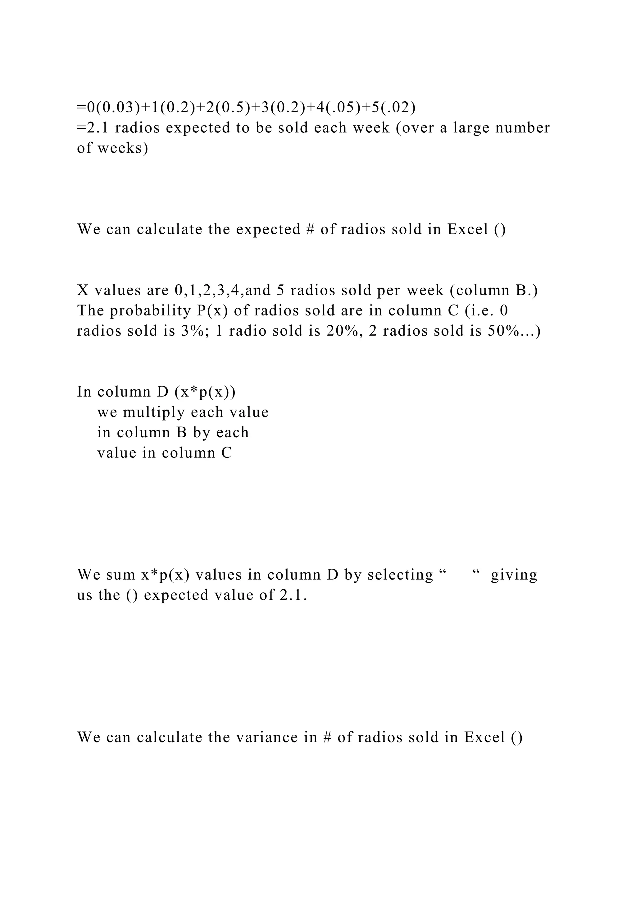 =0(0.03)+1(0.2)+2(0.5)+3(0.2)+4(.05)+5(.02)
=2.1 radios expected to be sold each week (over a large number
of weeks)
We can calculate the expected # of radios sold in Excel ()
X values are 0,1,2,3,4,and 5 radios sold per week (column B.)
The probability P(x) of radios sold are in column C (i.e. 0
radios sold is 3%; 1 radio sold is 20%, 2 radios sold is 50%...)
In column D (x*p(x))
we multiply each value
in column B by each
value in column C
We sum x*p(x) values in column D by selecting “ “ giving
us the () expected value of 2.1.
We can calculate the variance in # of radios sold in Excel ()
 