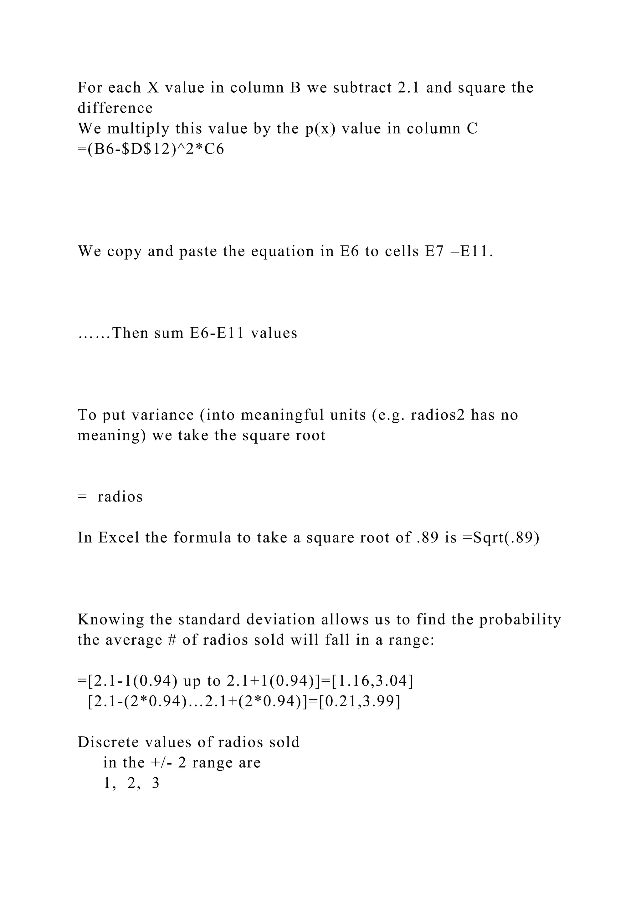 For each X value in column B we subtract 2.1 and square the
difference
We multiply this value by the p(x) value in column C
=(B6-$D$12)^2*C6
We copy and paste the equation in E6 to cells E7 –E11.
……Then sum E6-E11 values
To put variance (into meaningful units (e.g. radios2 has no
meaning) we take the square root
= radios
In Excel the formula to take a square root of .89 is =Sqrt(.89)
Knowing the standard deviation allows us to find the probability
the average # of radios sold will fall in a range:
=[2.1-1(0.94) up to 2.1+1(0.94)]=[1.16,3.04]
[2.1-(2*0.94)…2.1+(2*0.94)]=[0.21,3.99]
Discrete values of radios sold
in the +/- 2 range are
1, 2, 3
 