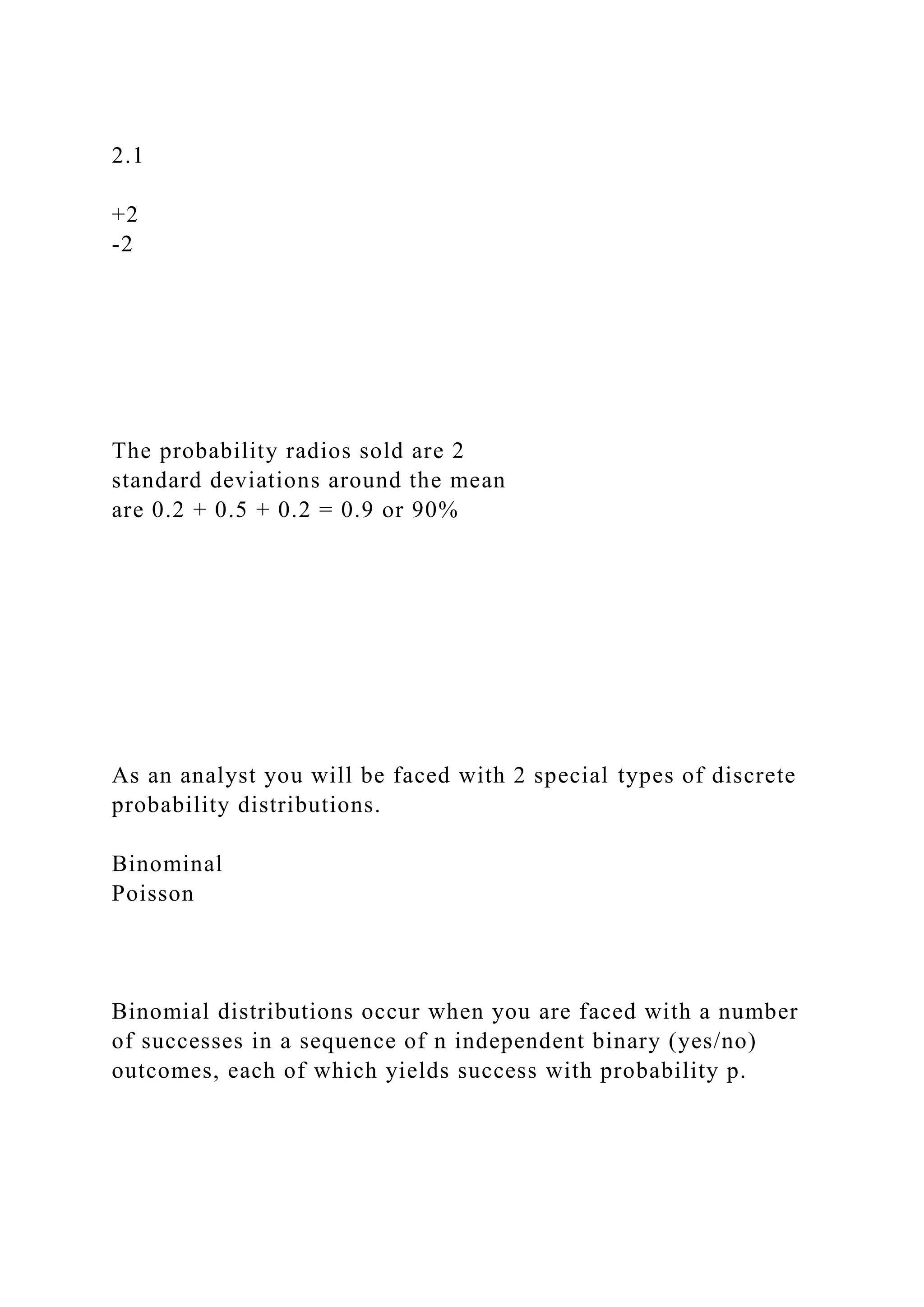 2.1
+2
-2
The probability radios sold are 2
standard deviations around the mean
are 0.2 + 0.5 + 0.2 = 0.9 or 90%
As an analyst you will be faced with 2 special types of discrete
probability distributions.
Binominal
Poisson
Binomial distributions occur when you are faced with a number
of successes in a sequence of n independent binary (yes/no)
outcomes, each of which yields success with probability p.
 