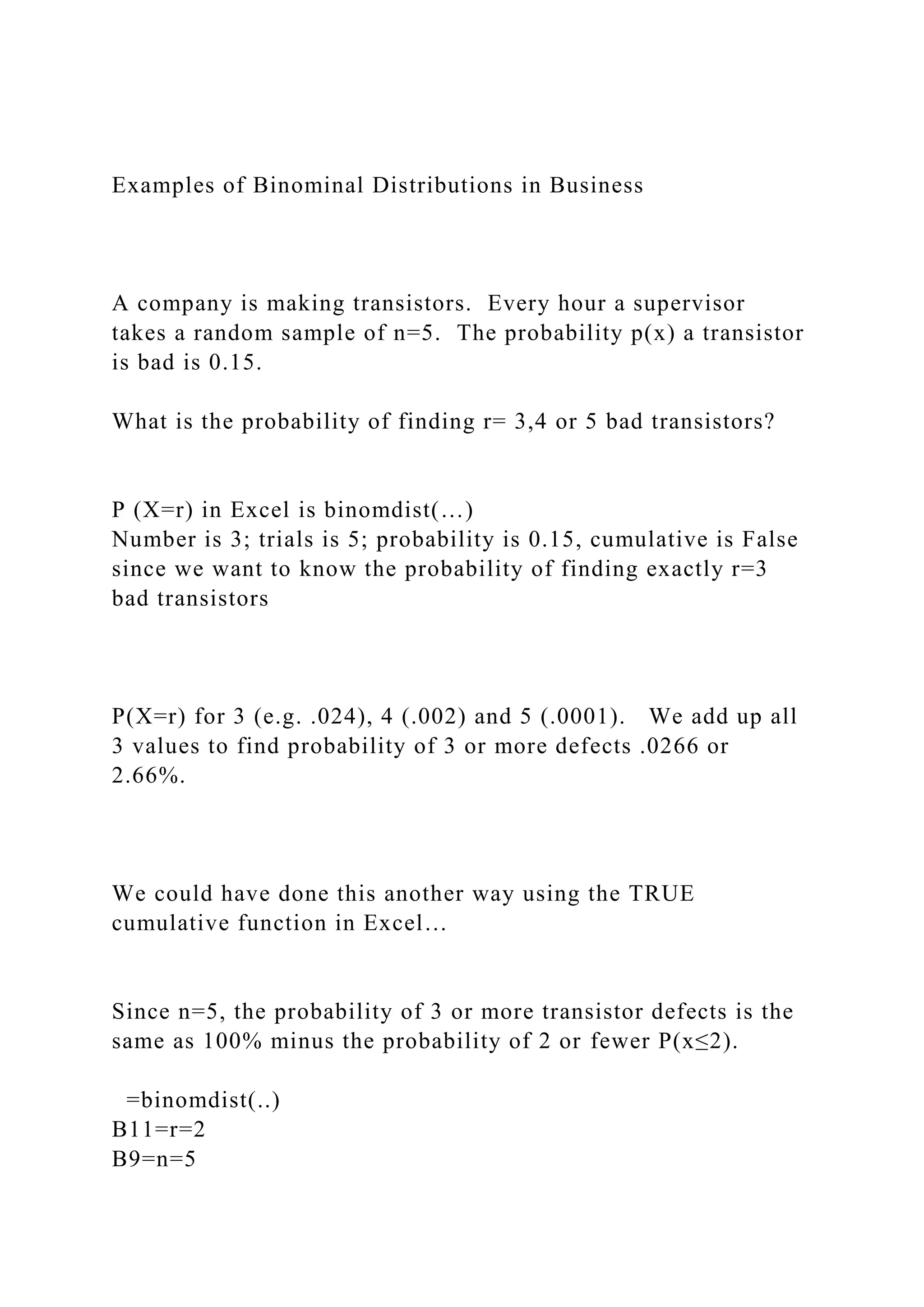 Examples of Binominal Distributions in Business
A company is making transistors. Every hour a supervisor
takes a random sample of n=5. The probability p(x) a transistor
is bad is 0.15.
What is the probability of finding r= 3,4 or 5 bad transistors?
P (X=r) in Excel is binomdist(…)
Number is 3; trials is 5; probability is 0.15, cumulative is False
since we want to know the probability of finding exactly r=3
bad transistors
P(X=r) for 3 (e.g. .024), 4 (.002) and 5 (.0001). We add up all
3 values to find probability of 3 or more defects .0266 or
2.66%.
We could have done this another way using the TRUE
cumulative function in Excel…
Since n=5, the probability of 3 or more transistor defects is the
same as 100% minus the probability of 2 or fewer P(x≤2).
=binomdist(..)
B11=r=2
B9=n=5
 