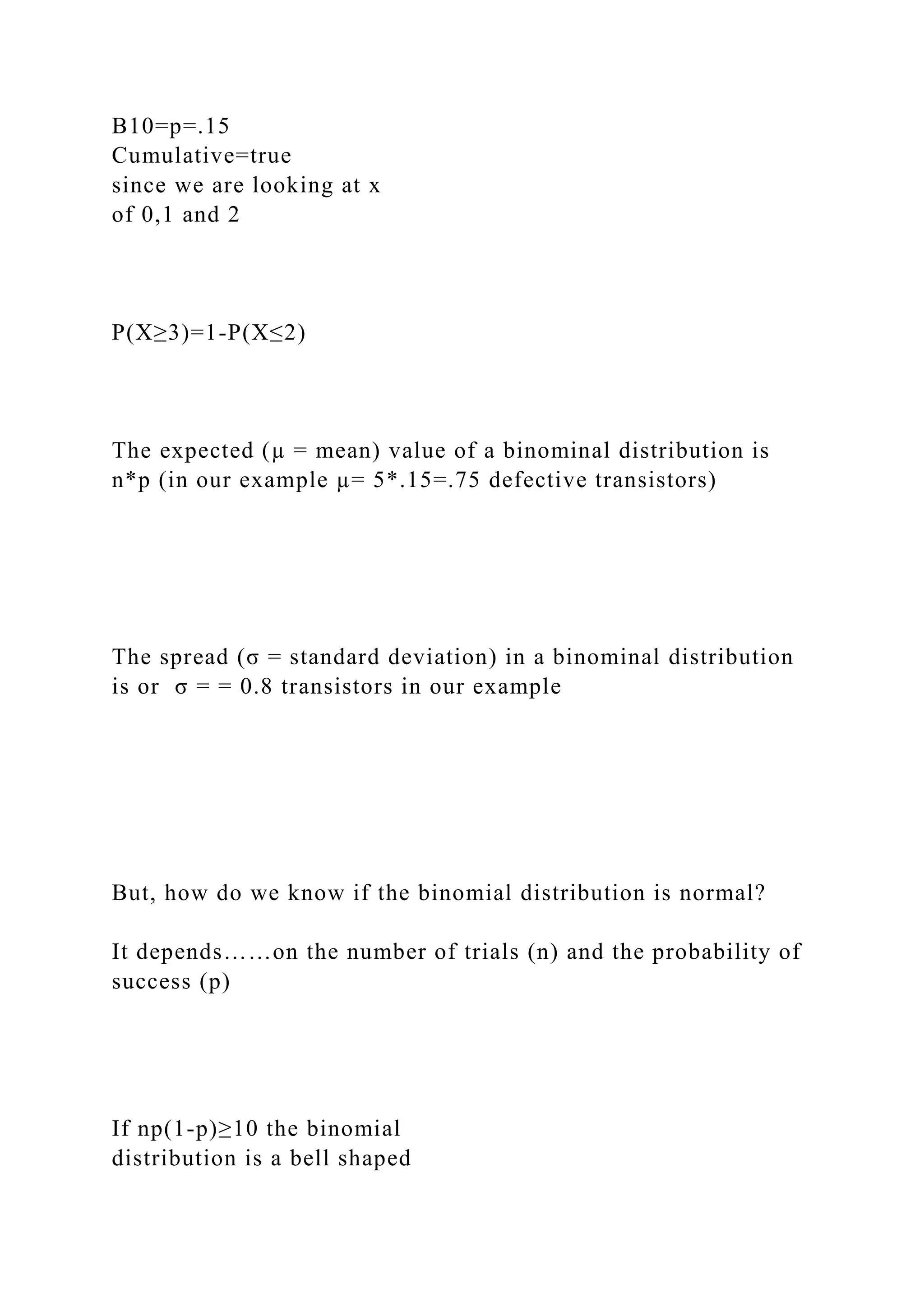 B10=p=.15
Cumulative=true
since we are looking at x
of 0,1 and 2
P(X≥3)=1-P(X≤2)
The expected (µ = mean) value of a binominal distribution is
n*p (in our example µ= 5*.15=.75 defective transistors)
The spread (σ = standard deviation) in a binominal distribution
is or σ = = 0.8 transistors in our example
But, how do we know if the binomial distribution is normal?
It depends……on the number of trials (n) and the probability of
success (p)
If np(1-p)≥10 the binomial
distribution is a bell shaped
 