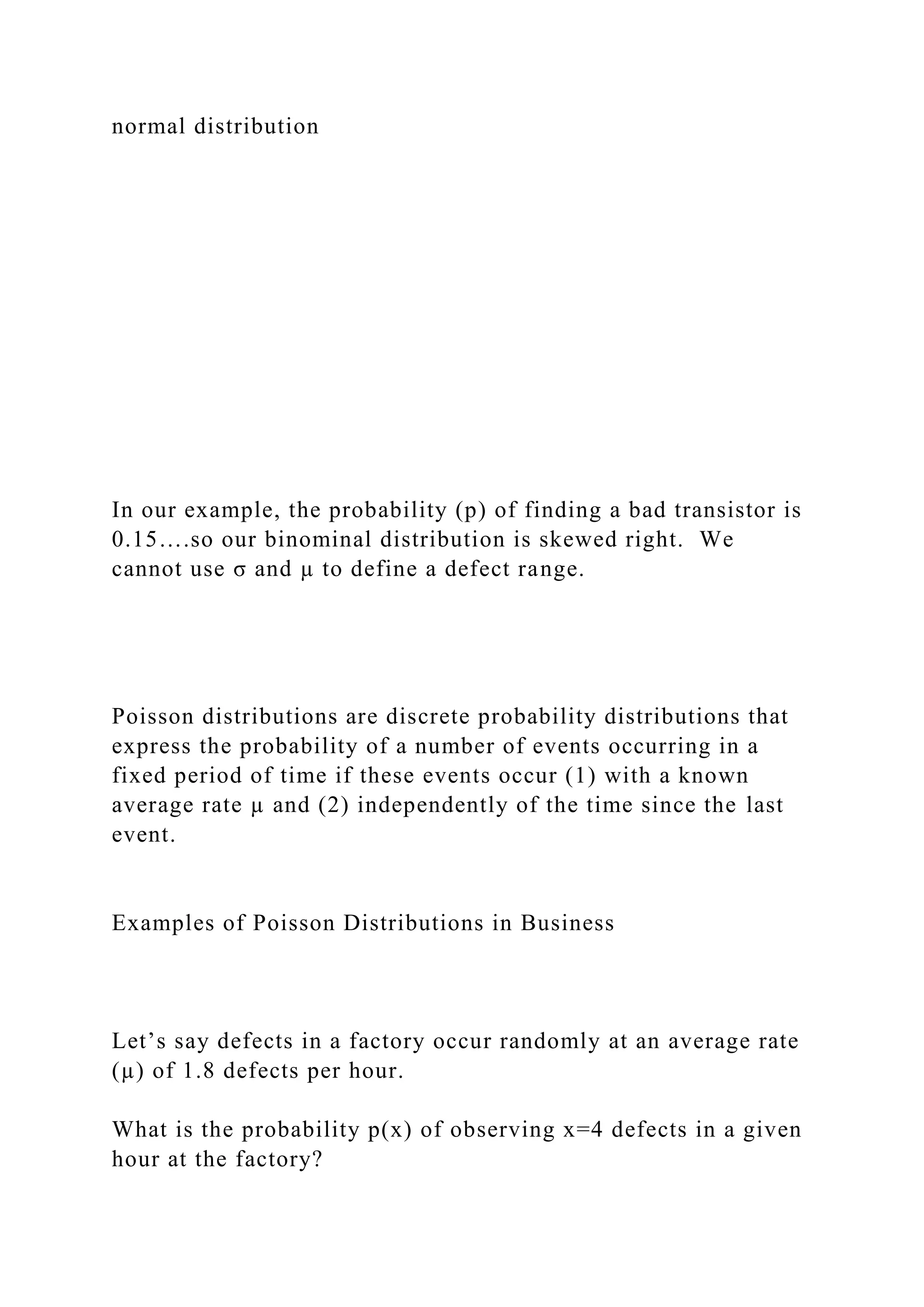 normal distribution
In our example, the probability (p) of finding a bad transistor is
0.15….so our binominal distribution is skewed right. We
cannot use σ and µ to define a defect range.
Poisson distributions are discrete probability distributions that
express the probability of a number of events occurring in a
fixed period of time if these events occur (1) with a known
average rate µ and (2) independently of the time since the last
event.
Examples of Poisson Distributions in Business
Let’s say defects in a factory occur randomly at an average rate
(µ) of 1.8 defects per hour.
What is the probability p(x) of observing x=4 defects in a given
hour at the factory?
 