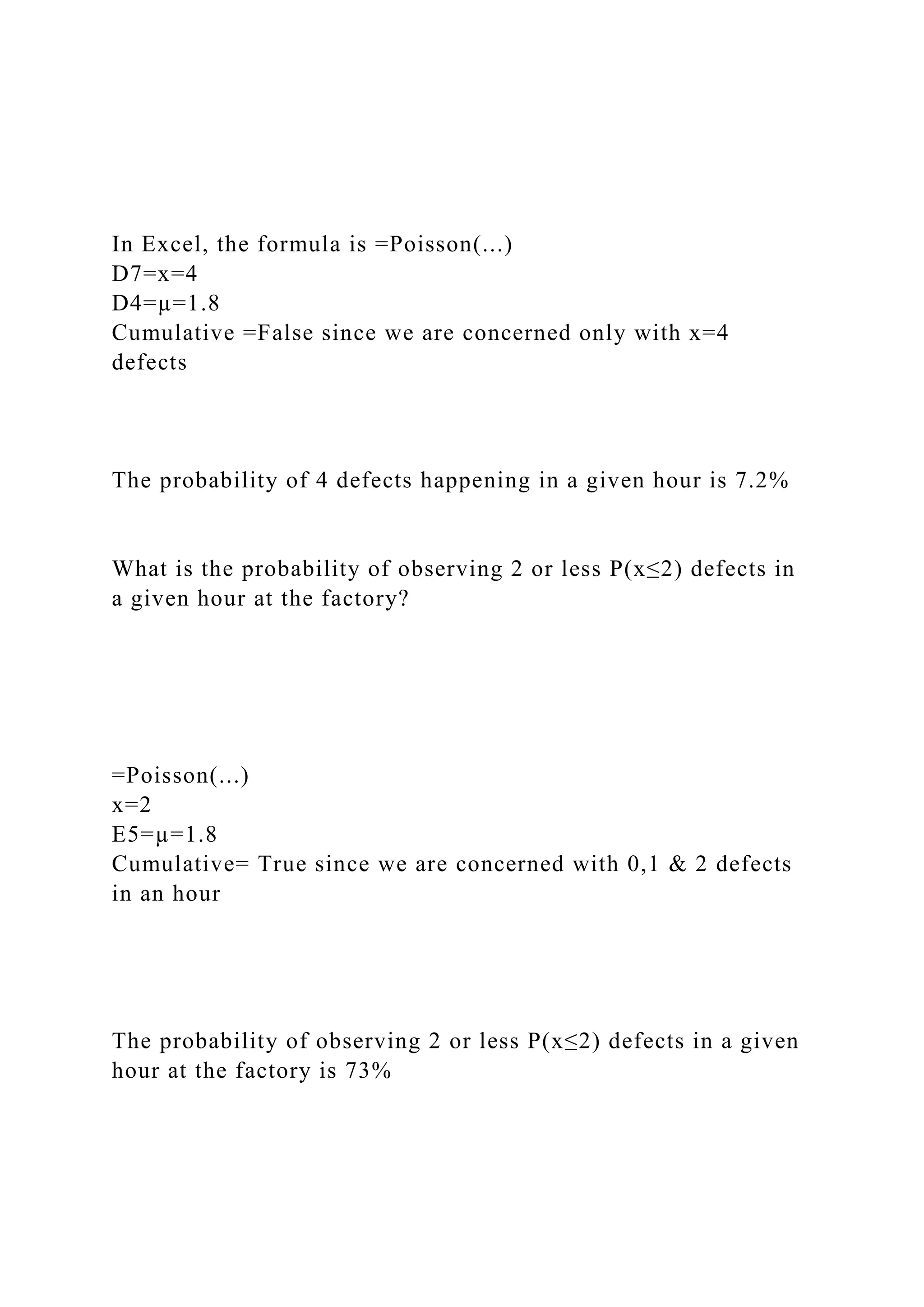 In Excel, the formula is =Poisson(...)
D7=x=4
D4=µ=1.8
Cumulative =False since we are concerned only with x=4
defects
The probability of 4 defects happening in a given hour is 7.2%
What is the probability of observing 2 or less P(x≤2) defects in
a given hour at the factory?
=Poisson(...)
x=2
E5=µ=1.8
Cumulative= True since we are concerned with 0,1 & 2 defects
in an hour
The probability of observing 2 or less P(x≤2) defects in a given
hour at the factory is 73%
 
