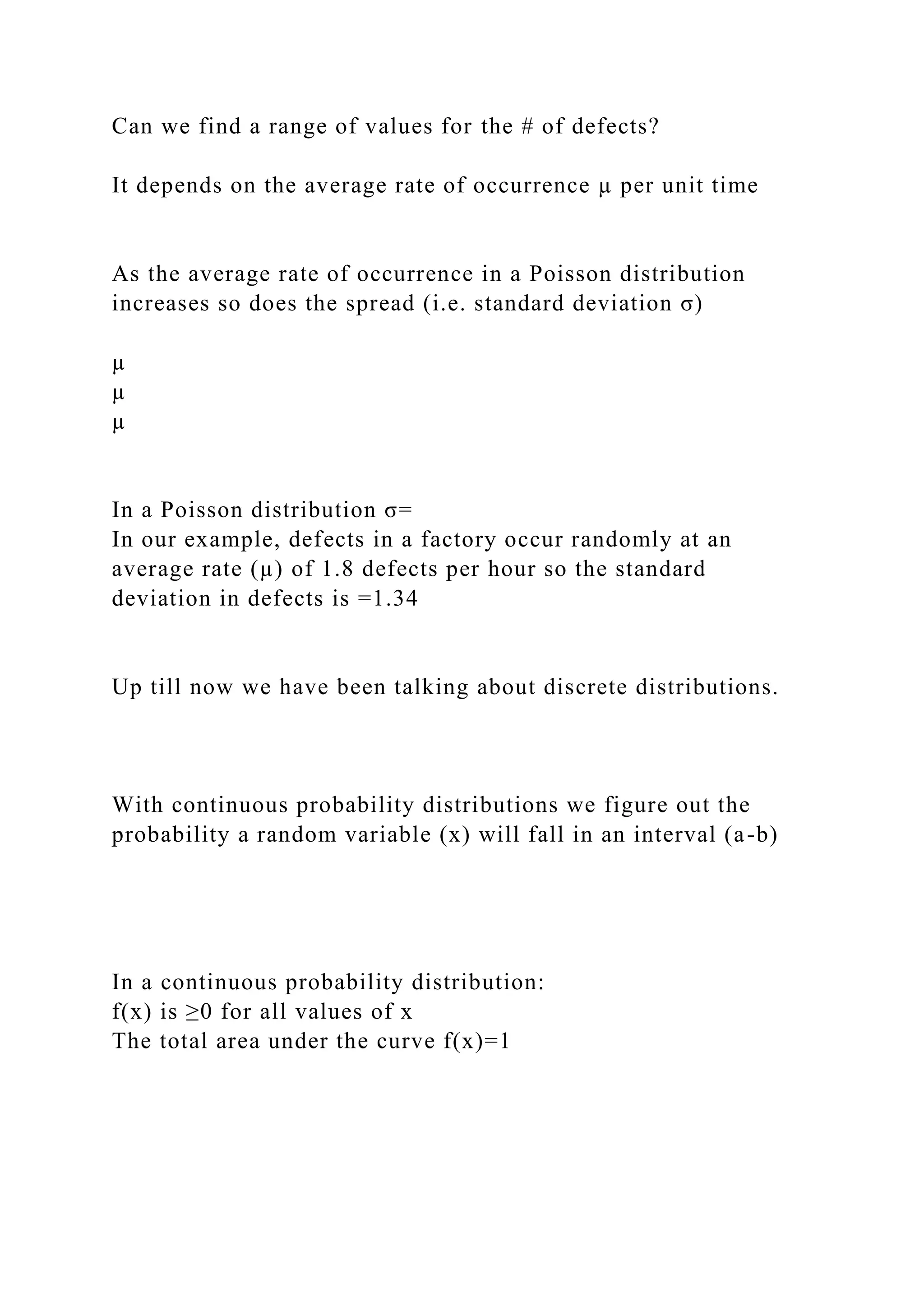 Can we find a range of values for the # of defects?
It depends on the average rate of occurrence µ per unit time
As the average rate of occurrence in a Poisson distribution
increases so does the spread (i.e. standard deviation σ)
µ
µ
µ
In a Poisson distribution σ=
In our example, defects in a factory occur randomly at an
average rate (µ) of 1.8 defects per hour so the standard
deviation in defects is =1.34
Up till now we have been talking about discrete distributions.
With continuous probability distributions we figure out the
probability a random variable (x) will fall in an interval (a-b)
In a continuous probability distribution:
f(x) is ≥0 for all values of x
The total area under the curve f(x)=1
 