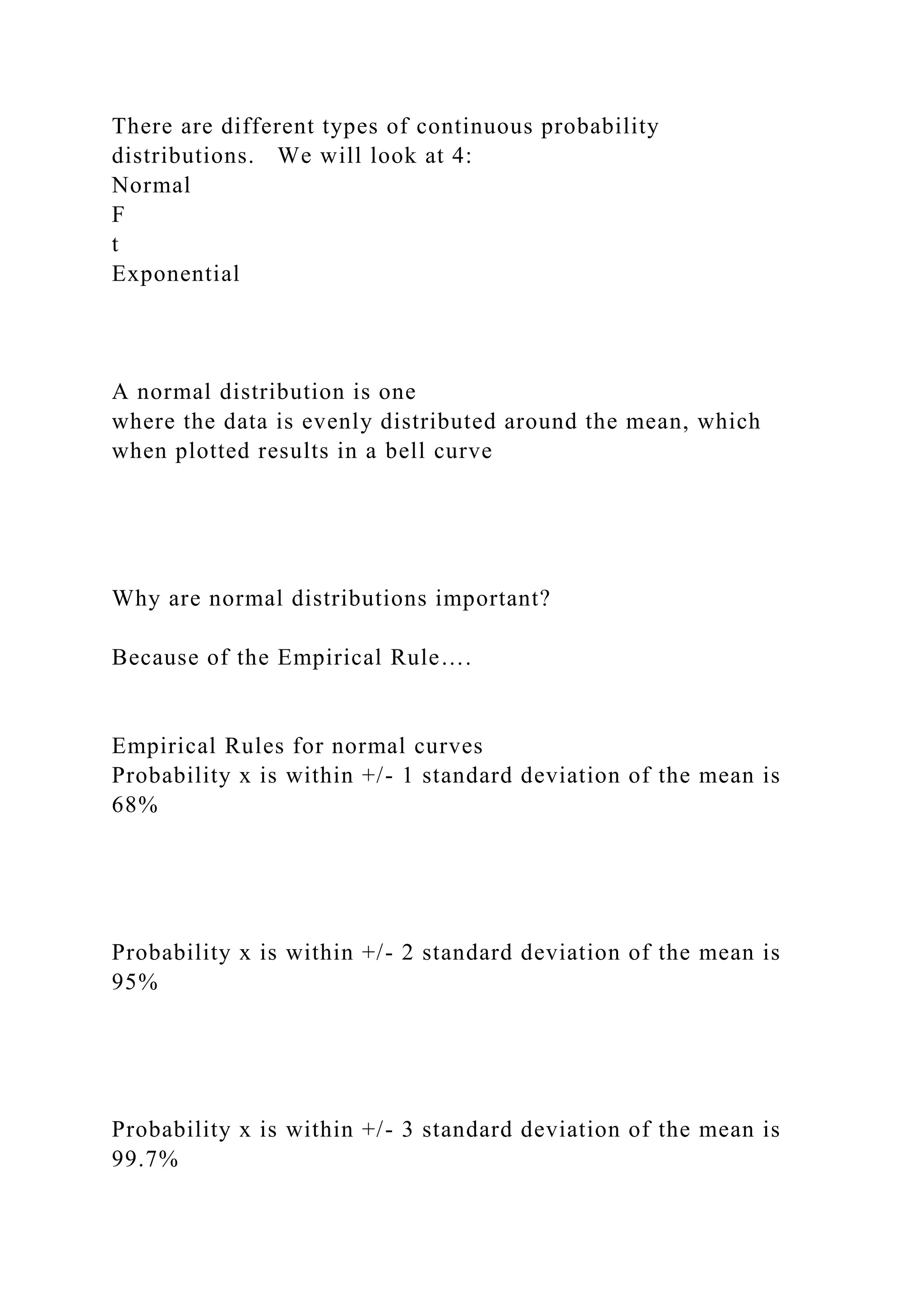 There are different types of continuous probability
distributions. We will look at 4:
Normal
F
t
Exponential
A normal distribution is one
where the data is evenly distributed around the mean, which
when plotted results in a bell curve
Why are normal distributions important?
Because of the Empirical Rule….
Empirical Rules for normal curves
Probability x is within +/- 1 standard deviation of the mean is
68%
Probability x is within +/- 2 standard deviation of the mean is
95%
Probability x is within +/- 3 standard deviation of the mean is
99.7%
 