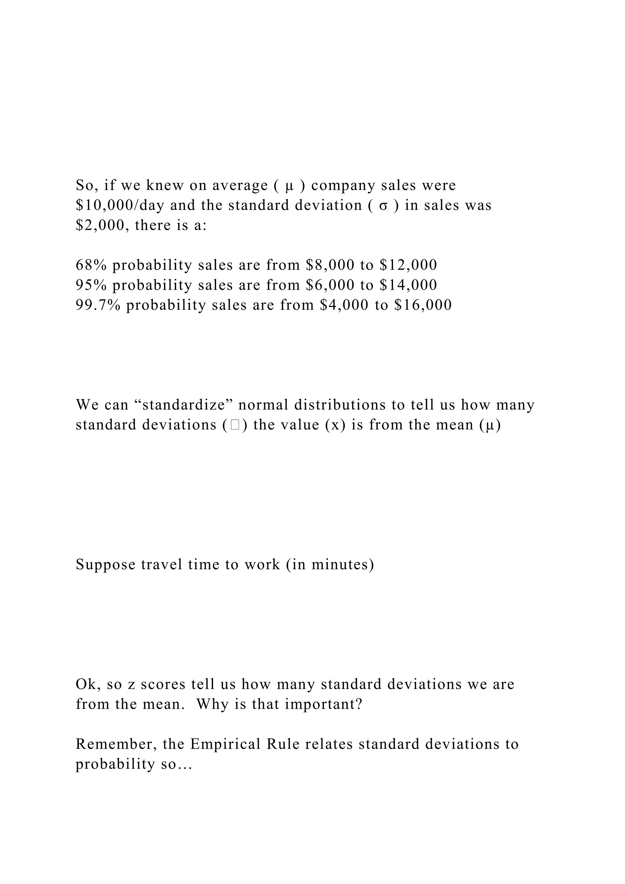 So, if we knew on average ( µ ) company sales were
$10,000/day and the standard deviation ( σ ) in sales was
$2,000, there is a:
68% probability sales are from $8,000 to $12,000
95% probability sales are from $6,000 to $14,000
99.7% probability sales are from $4,000 to $16,000
We can “standardize” normal distributions to tell us how many
standard deviations (�) the value (x) is from the mean (µ)
Suppose travel time to work (in minutes)
Ok, so z scores tell us how many standard deviations we are
from the mean. Why is that important?
Remember, the Empirical Rule relates standard deviations to
probability so…
 