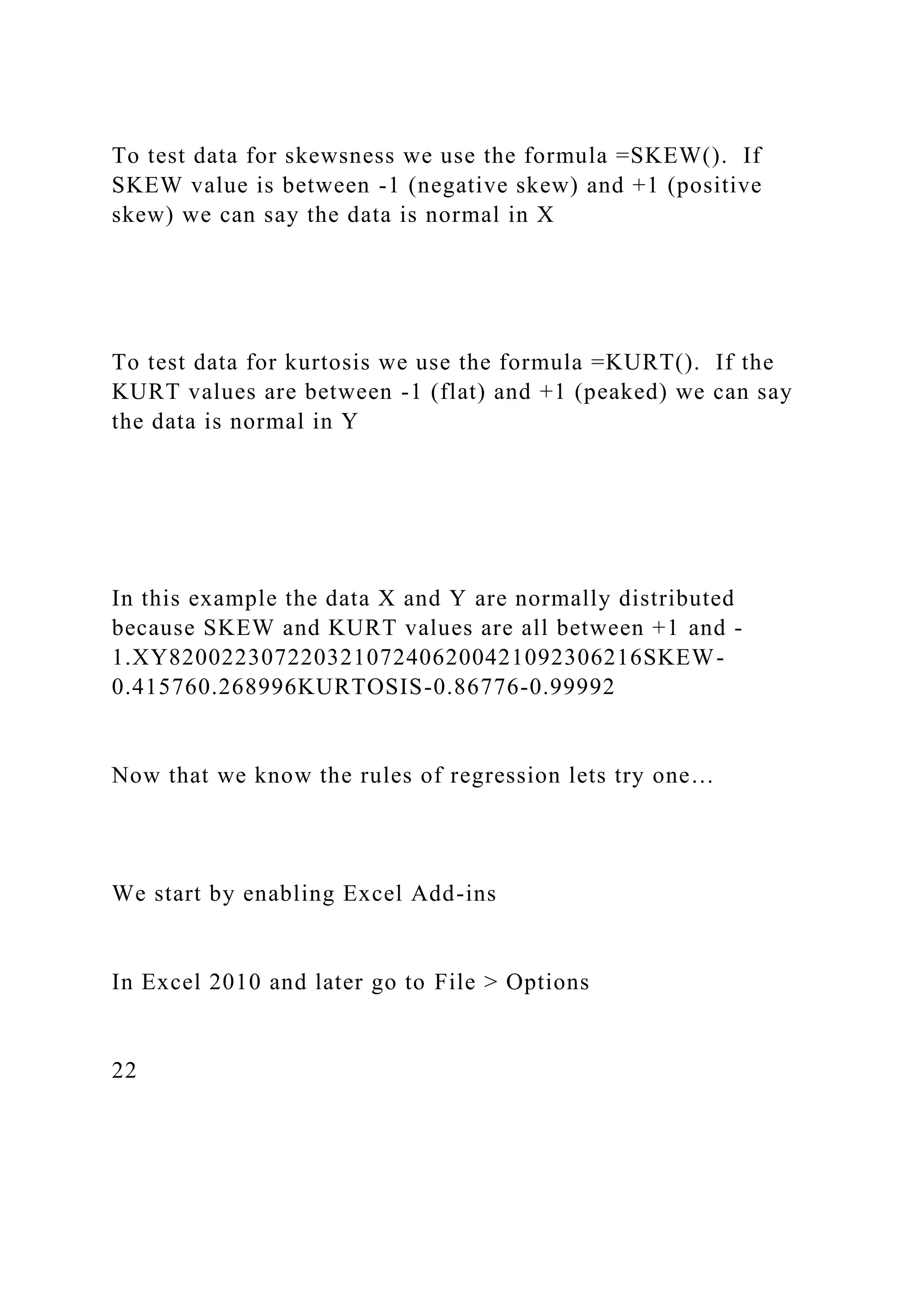To test data for skewsness we use the formula =SKEW(). If
SKEW value is between -1 (negative skew) and +1 (positive
skew) we can say the data is normal in X
To test data for kurtosis we use the formula =KURT(). If the
KURT values are between -1 (flat) and +1 (peaked) we can say
the data is normal in Y
In this example the data X and Y are normally distributed
because SKEW and KURT values are all between +1 and -
1.XY820022307220321072406200421092306216SKEW-
0.415760.268996KURTOSIS-0.86776-0.99992
Now that we know the rules of regression lets try one…
We start by enabling Excel Add-ins
In Excel 2010 and later go to File > Options
22
 