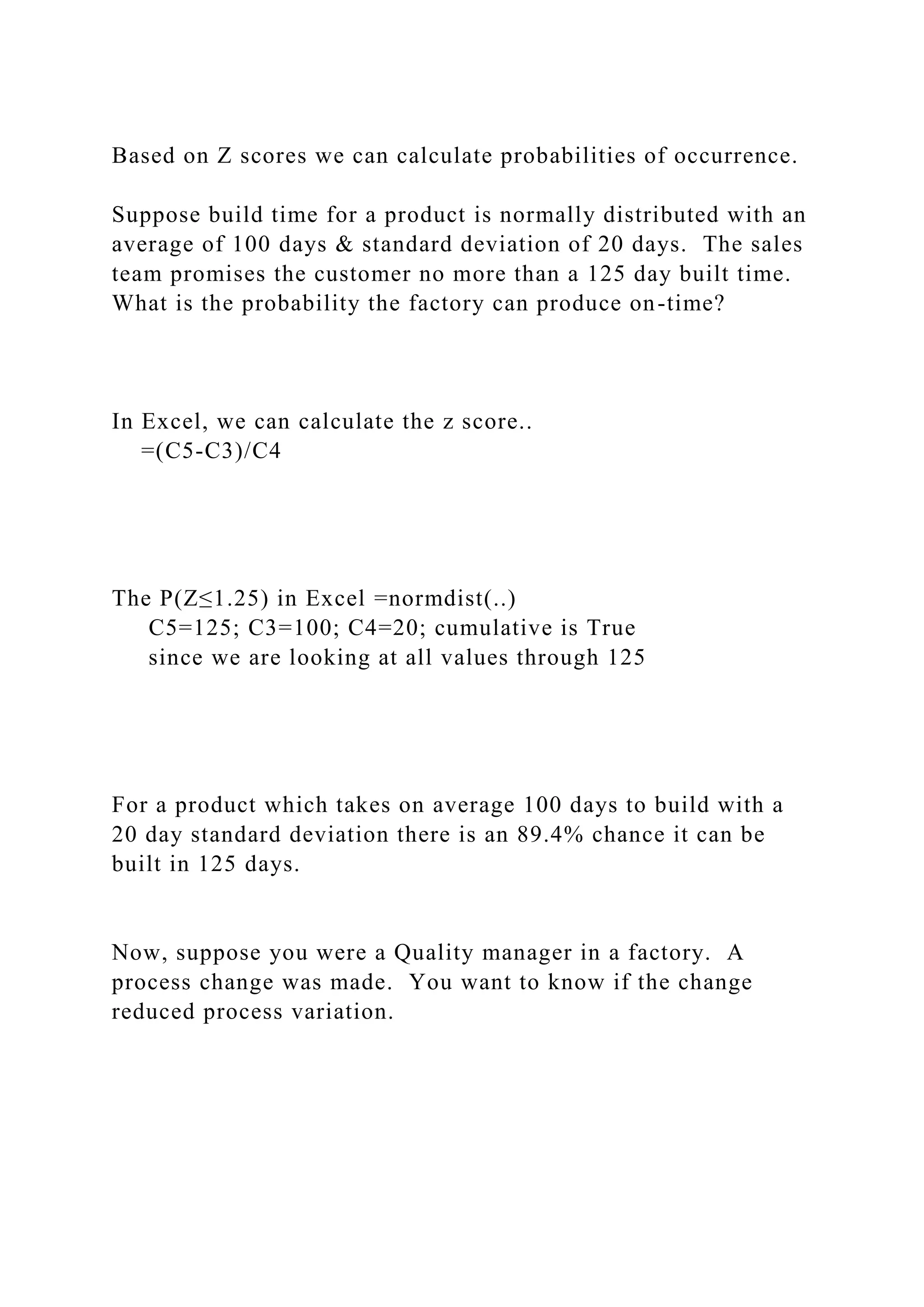 Based on Z scores we can calculate probabilities of occurrence.
Suppose build time for a product is normally distributed with an
average of 100 days & standard deviation of 20 days. The sales
team promises the customer no more than a 125 day built time.
What is the probability the factory can produce on-time?
In Excel, we can calculate the z score..
=(C5-C3)/C4
The P(Z≤1.25) in Excel =normdist(..)
C5=125; C3=100; C4=20; cumulative is True
since we are looking at all values through 125
For a product which takes on average 100 days to build with a
20 day standard deviation there is an 89.4% chance it can be
built in 125 days.
Now, suppose you were a Quality manager in a factory. A
process change was made. You want to know if the change
reduced process variation.
 