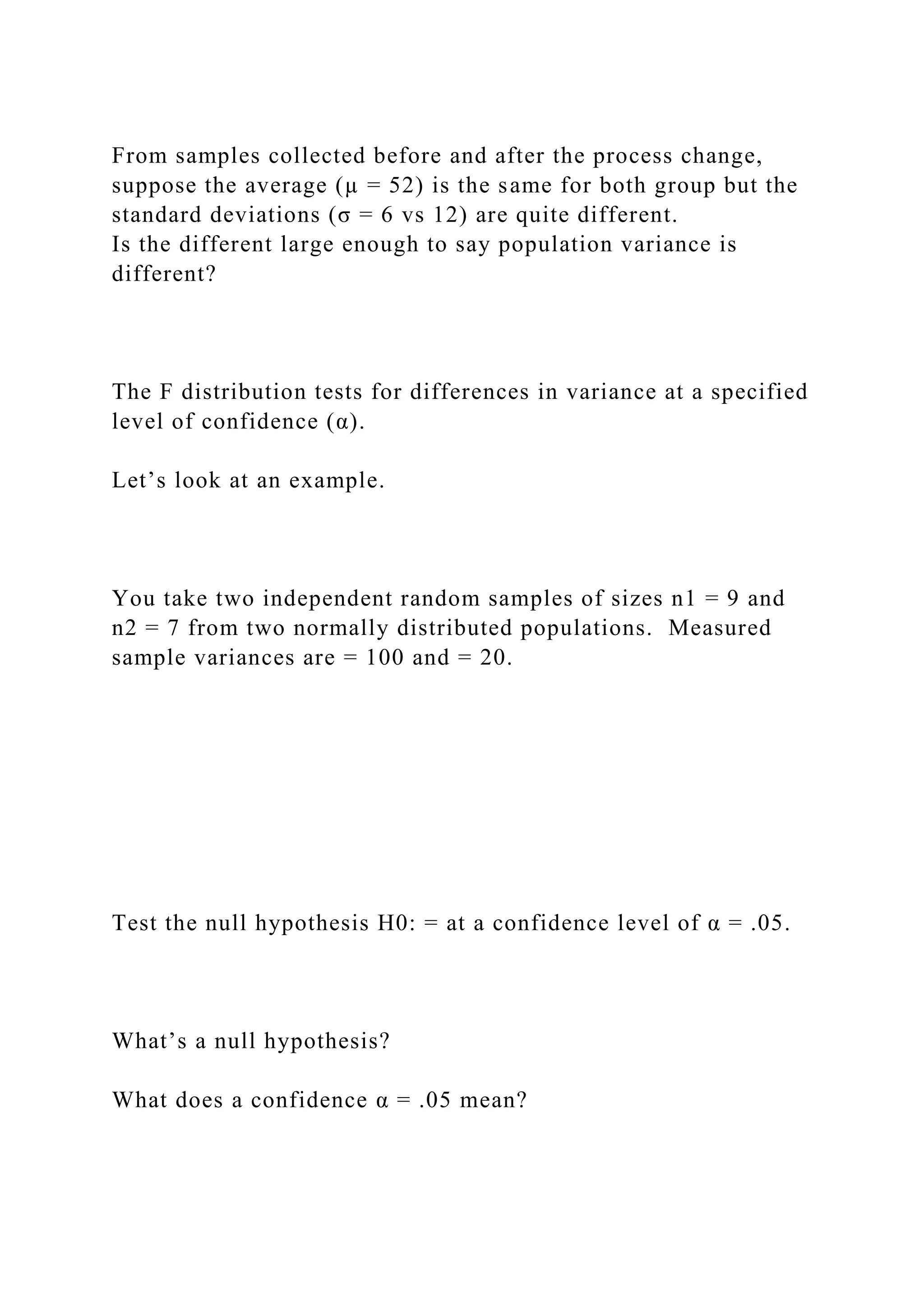 From samples collected before and after the process change,
suppose the average (µ = 52) is the same for both group but the
standard deviations (σ = 6 vs 12) are quite different.
Is the different large enough to say population variance is
different?
The F distribution tests for differences in variance at a specified
level of confidence (α).
Let’s look at an example.
You take two independent random samples of sizes n1 = 9 and
n2 = 7 from two normally distributed populations. Measured
sample variances are = 100 and = 20.
Test the null hypothesis H0: = at a confidence level of α = .05.
What’s a null hypothesis?
What does a confidence α = .05 mean?
 