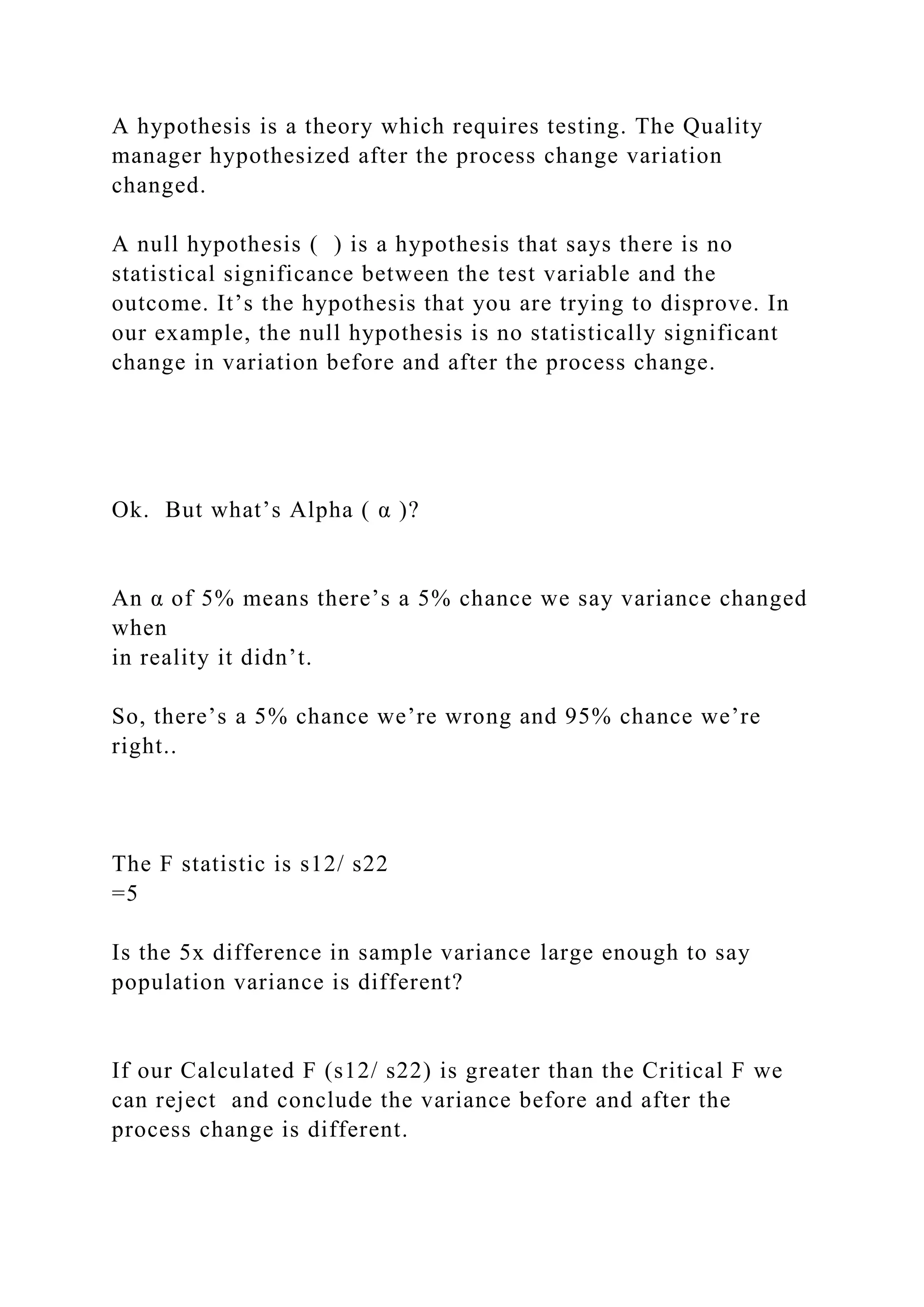 A hypothesis is a theory which requires testing. The Quality
manager hypothesized after the process change variation
changed.
A null hypothesis ( ) is a hypothesis that says there is no
statistical significance between the test variable and the
outcome. It’s the hypothesis that you are trying to disprove. In
our example, the null hypothesis is no statistically significant
change in variation before and after the process change.
Ok. But what’s Alpha ( α )?
An α of 5% means there’s a 5% chance we say variance changed
when
in reality it didn’t.
So, there’s a 5% chance we’re wrong and 95% chance we’re
right..
The F statistic is s12/ s22
=5
Is the 5x difference in sample variance large enough to say
population variance is different?
If our Calculated F (s12/ s22) is greater than the Critical F we
can reject and conclude the variance before and after the
process change is different.
 