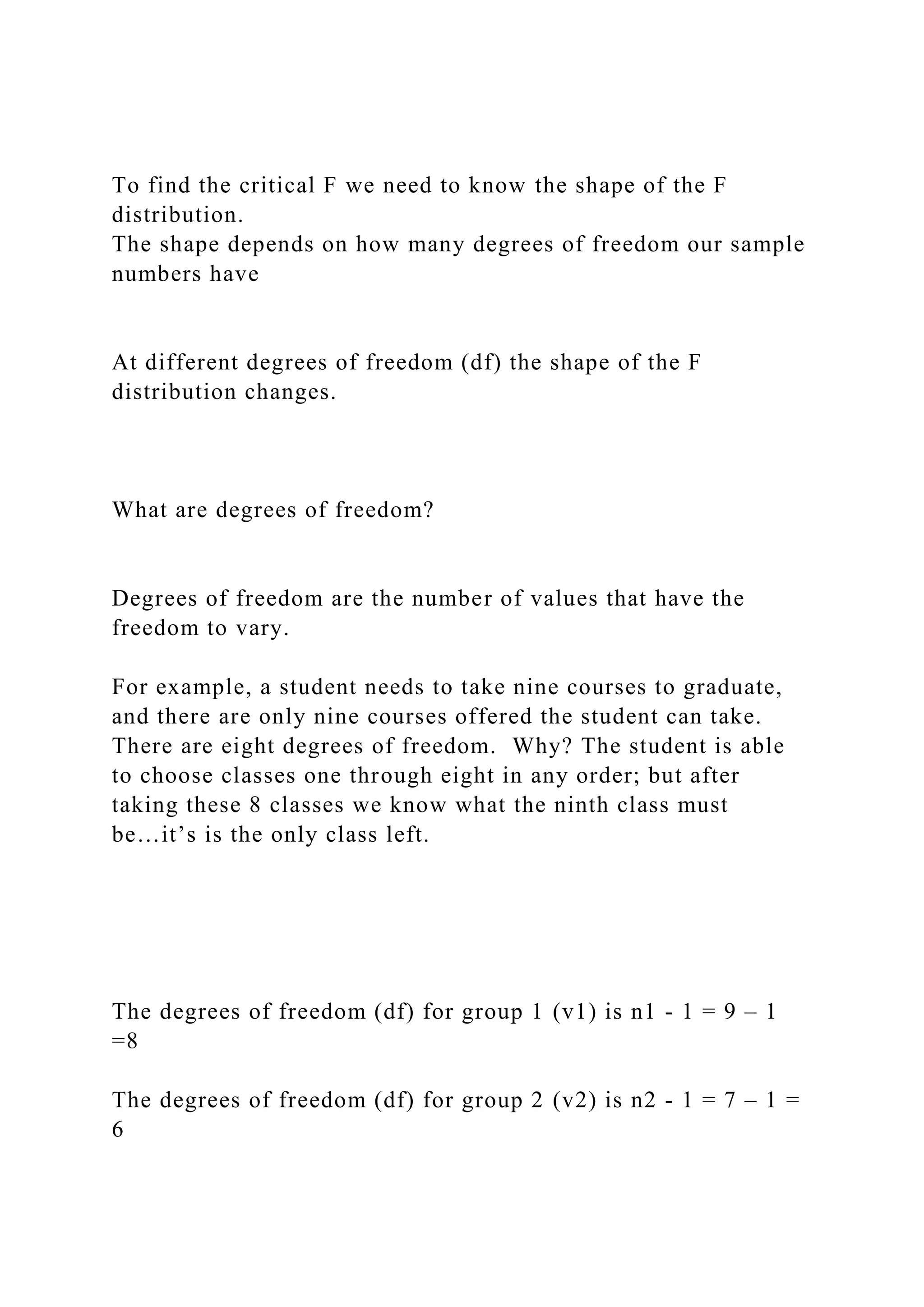 To find the critical F we need to know the shape of the F
distribution.
The shape depends on how many degrees of freedom our sample
numbers have
At different degrees of freedom (df) the shape of the F
distribution changes.
What are degrees of freedom?
Degrees of freedom are the number of values that have the
freedom to vary.
For example, a student needs to take nine courses to graduate,
and there are only nine courses offered the student can take.
There are eight degrees of freedom. Why? The student is able
to choose classes one through eight in any order; but after
taking these 8 classes we know what the ninth class must
be…it’s is the only class left.
The degrees of freedom (df) for group 1 (v1) is n1 - 1 = 9 – 1
=8
The degrees of freedom (df) for group 2 (v2) is n2 - 1 = 7 – 1 =
6
 