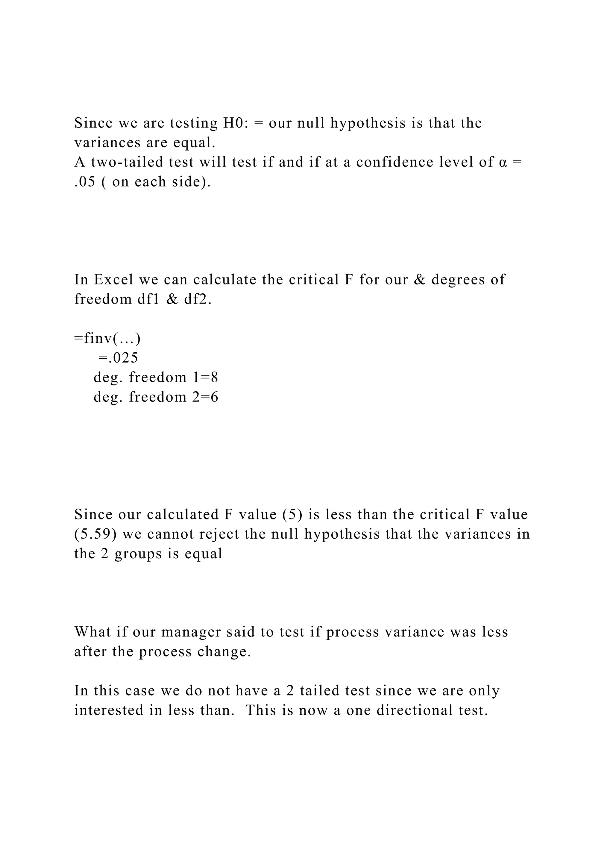 Since we are testing H0: = our null hypothesis is that the
variances are equal.
A two-tailed test will test if and if at a confidence level of α =
.05 ( on each side).
In Excel we can calculate the critical F for our & degrees of
freedom df1 & df2.
=finv(…)
=.025
deg. freedom 1=8
deg. freedom 2=6
Since our calculated F value (5) is less than the critical F value
(5.59) we cannot reject the null hypothesis that the variances in
the 2 groups is equal
What if our manager said to test if process variance was less
after the process change.
In this case we do not have a 2 tailed test since we are only
interested in less than. This is now a one directional test.
 