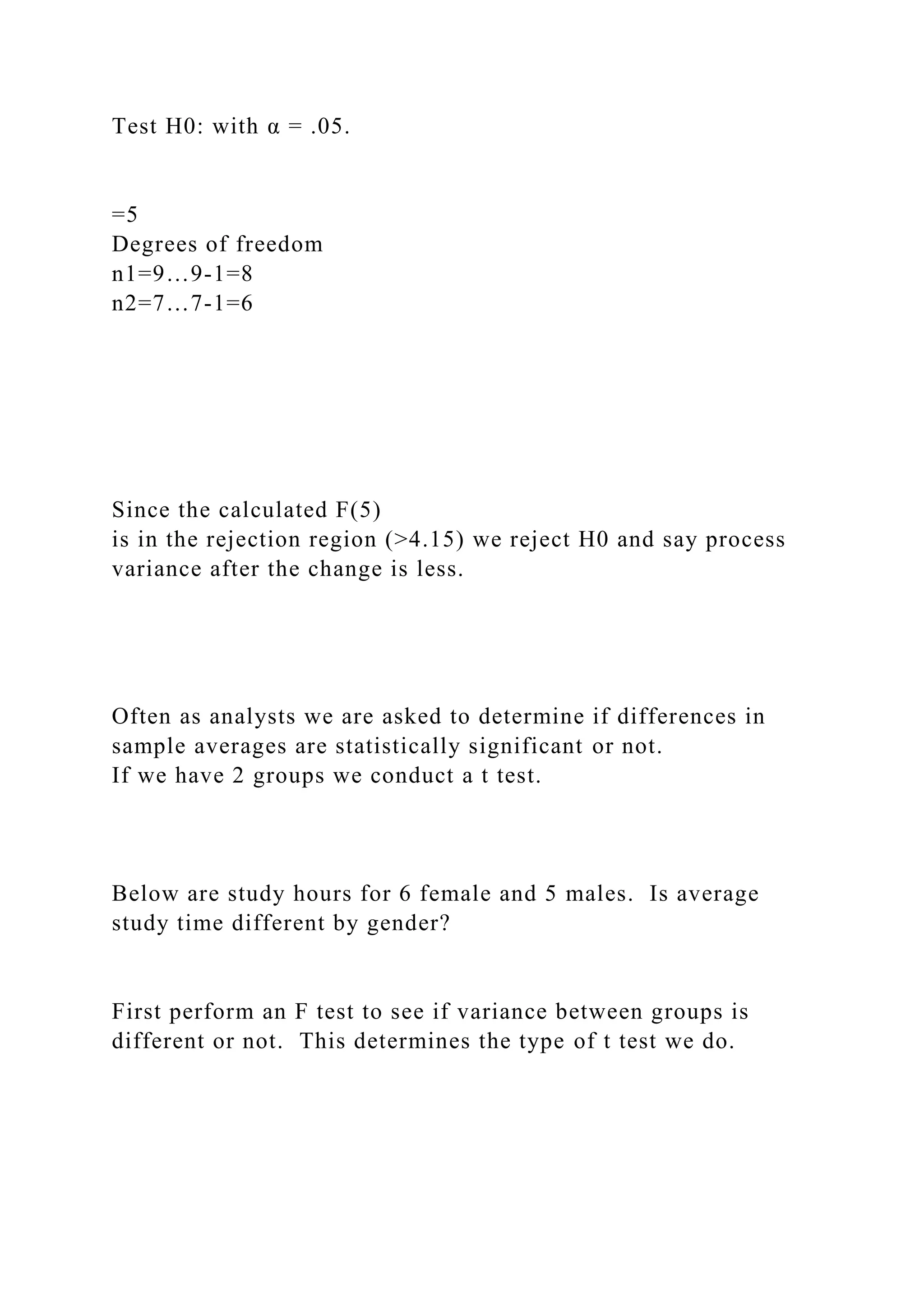 Test H0: with α = .05.
=5
Degrees of freedom
n1=9…9-1=8
n2=7…7-1=6
Since the calculated F(5)
is in the rejection region (>4.15) we reject H0 and say process
variance after the change is less.
Often as analysts we are asked to determine if differences in
sample averages are statistically significant or not.
If we have 2 groups we conduct a t test.
Below are study hours for 6 female and 5 males. Is average
study time different by gender?
First perform an F test to see if variance between groups is
different or not. This determines the type of t test we do.
 