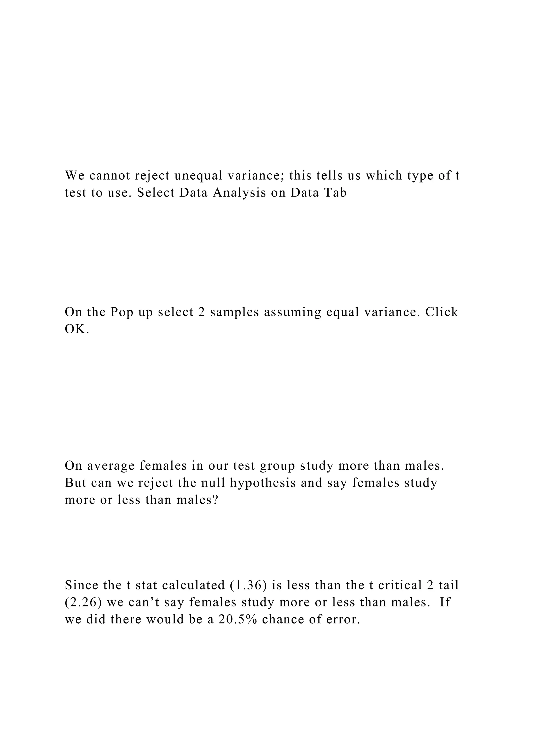 We cannot reject unequal variance; this tells us which type of t
test to use. Select Data Analysis on Data Tab
On the Pop up select 2 samples assuming equal variance. Click
OK.
On average females in our test group study more than males.
But can we reject the null hypothesis and say females study
more or less than males?
Since the t stat calculated (1.36) is less than the t critical 2 tail
(2.26) we can’t say females study more or less than males. If
we did there would be a 20.5% chance of error.
 