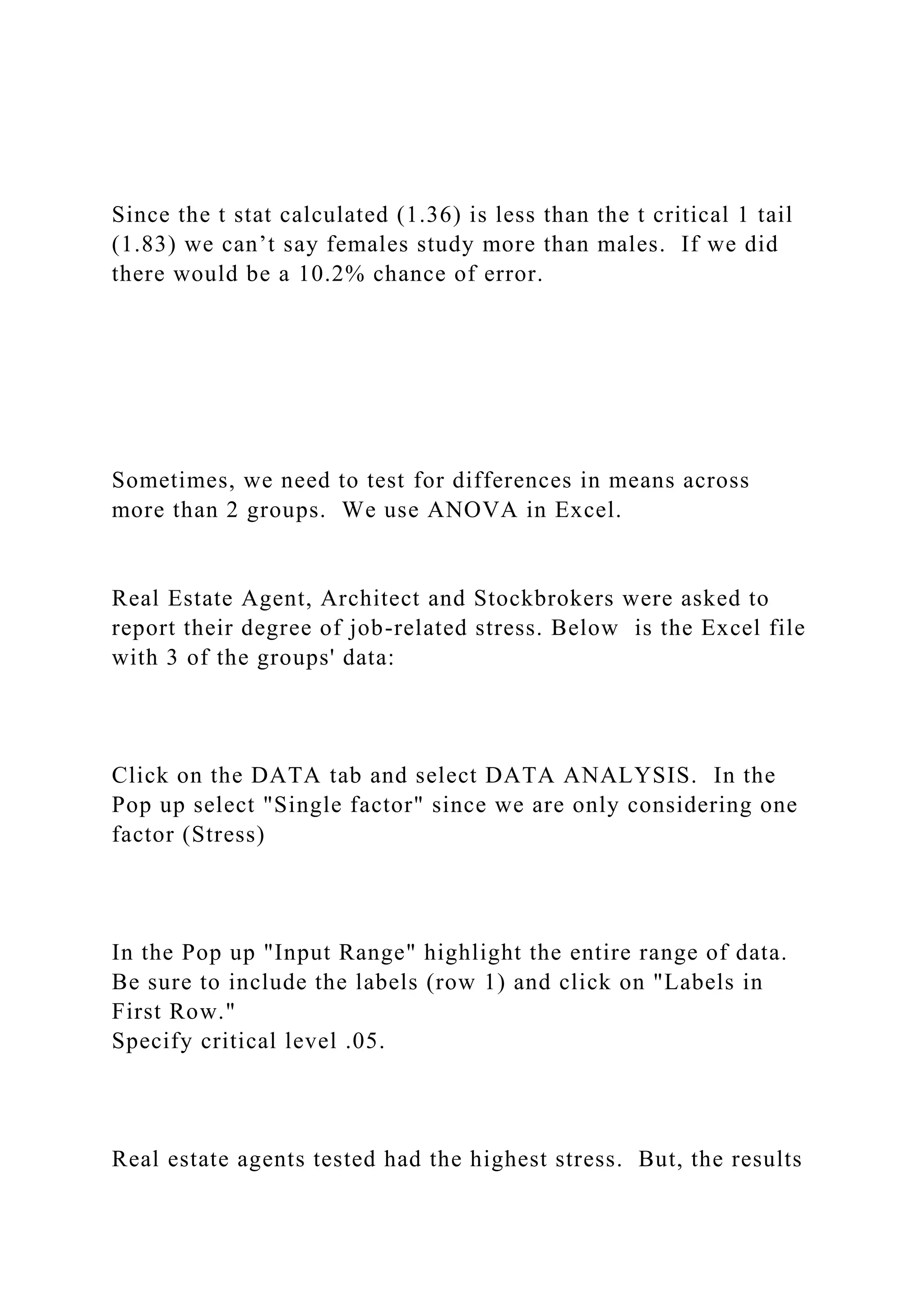 Since the t stat calculated (1.36) is less than the t critical 1 tail
(1.83) we can’t say females study more than males. If we did
there would be a 10.2% chance of error.
Sometimes, we need to test for differences in means across
more than 2 groups. We use ANOVA in Excel.
Real Estate Agent, Architect and Stockbrokers were asked to
report their degree of job-related stress. Below is the Excel file
with 3 of the groups' data:
Click on the DATA tab and select DATA ANALYSIS. In the
Pop up select "Single factor" since we are only considering one
factor (Stress)
In the Pop up "Input Range" highlight the entire range of data.
Be sure to include the labels (row 1) and click on "Labels in
First Row."
Specify critical level .05.
Real estate agents tested had the highest stress. But, the results
 