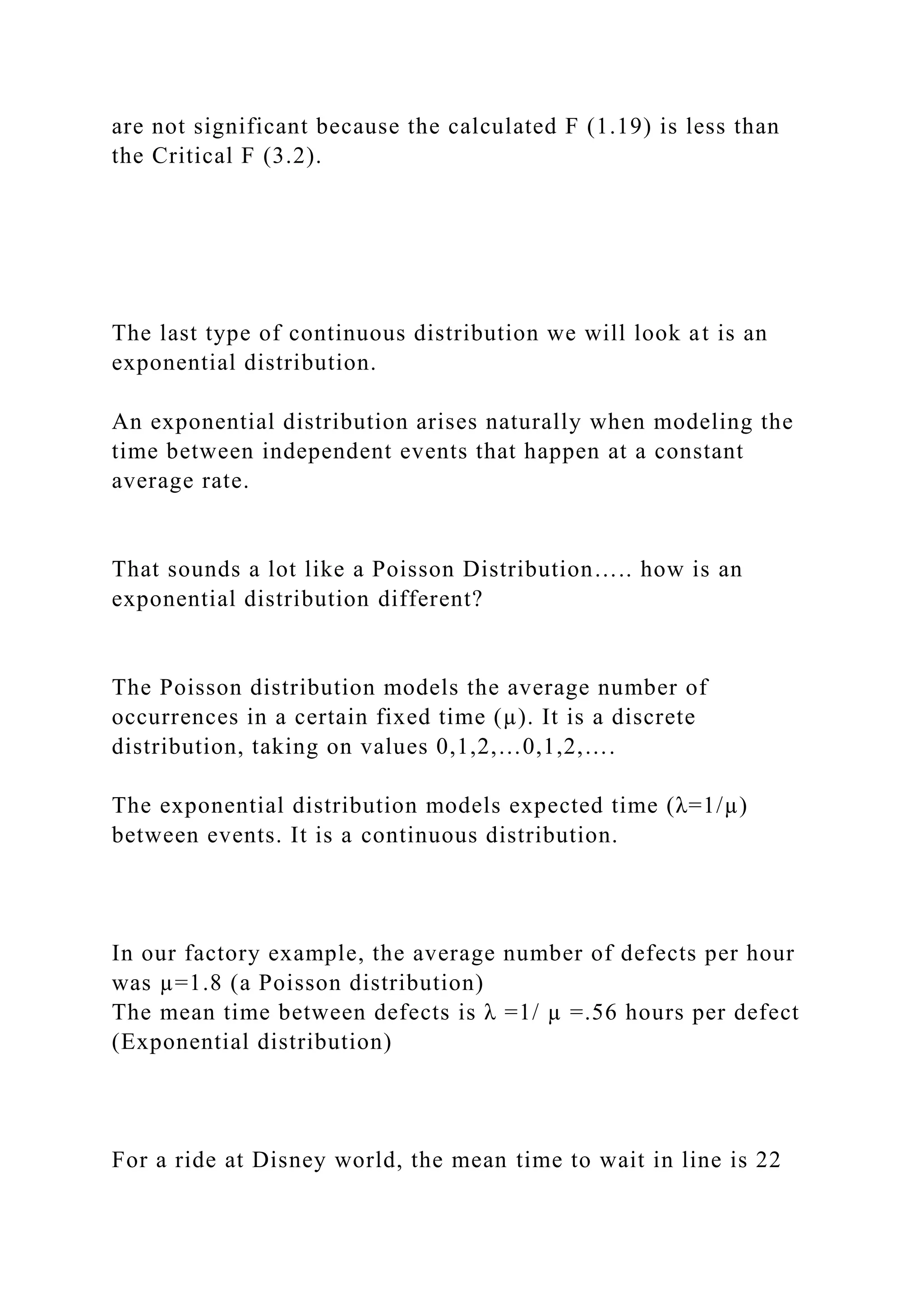 are not significant because the calculated F (1.19) is less than
the Critical F (3.2).
The last type of continuous distribution we will look at is an
exponential distribution.
An exponential distribution arises naturally when modeling the
time between independent events that happen at a constant
average rate.
That sounds a lot like a Poisson Distribution….. how is an
exponential distribution different?
The Poisson distribution models the average number of
occurrences in a certain fixed time (µ). It is a discrete
distribution, taking on values 0,1,2,…0,1,2,….
The exponential distribution models expected time (λ=1/µ)
between events. It is a continuous distribution.
In our factory example, the average number of defects per hour
was µ=1.8 (a Poisson distribution)
The mean time between defects is λ =1/ µ =.56 hours per defect
(Exponential distribution)
For a ride at Disney world, the mean time to wait in line is 22
 