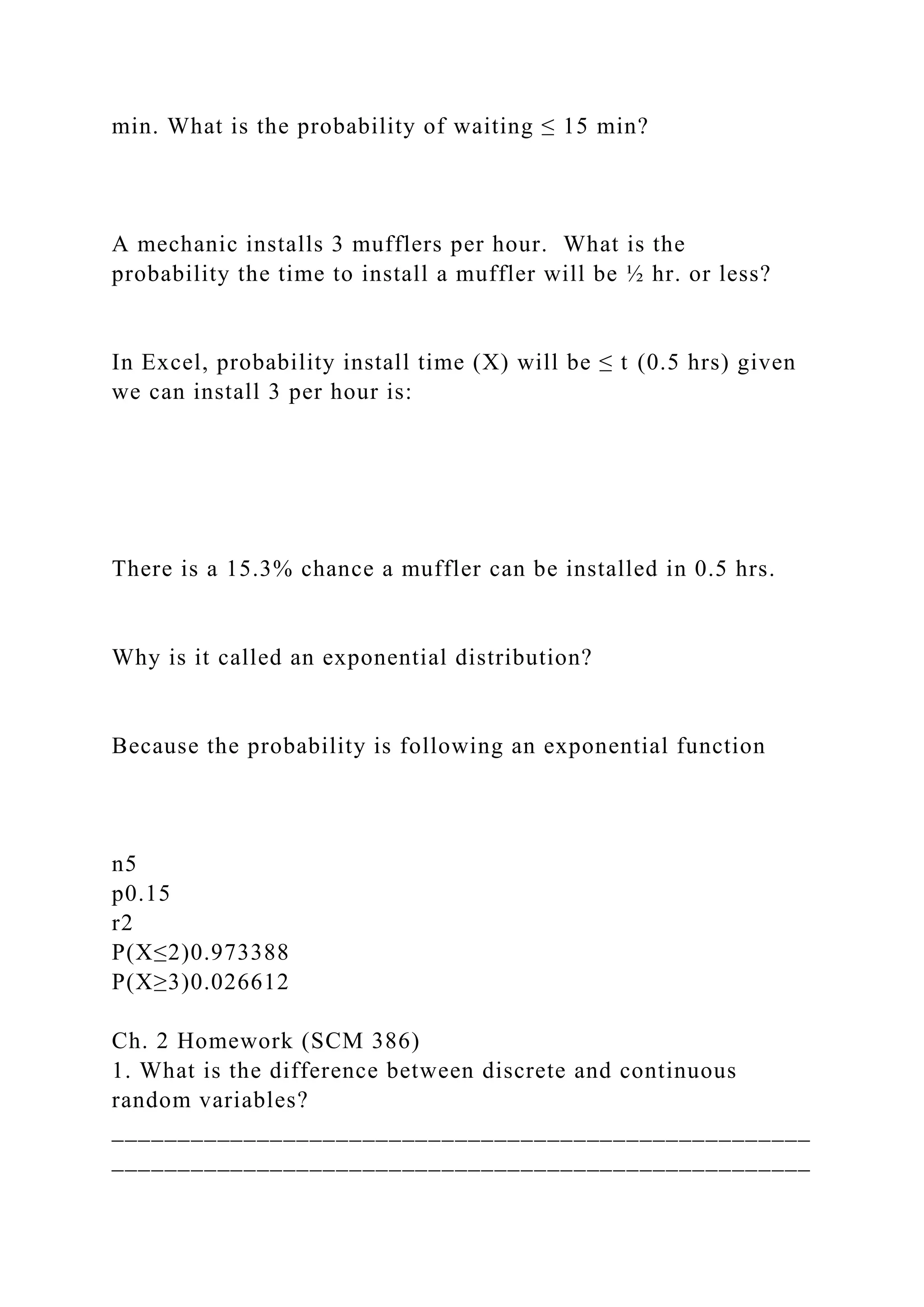 min. What is the probability of waiting ≤ 15 min?
A mechanic installs 3 mufflers per hour. What is the
probability the time to install a muffler will be ½ hr. or less?
In Excel, probability install time (X) will be ≤ t (0.5 hrs) given
we can install 3 per hour is:
There is a 15.3% chance a muffler can be installed in 0.5 hrs.
Why is it called an exponential distribution?
Because the probability is following an exponential function
n5
p0.15
r2
P(X≤2)0.973388
P(X≥3)0.026612
Ch. 2 Homework (SCM 386)
1. What is the difference between discrete and continuous
random variables?
_____________________________________________________
_____________________________________________________
 