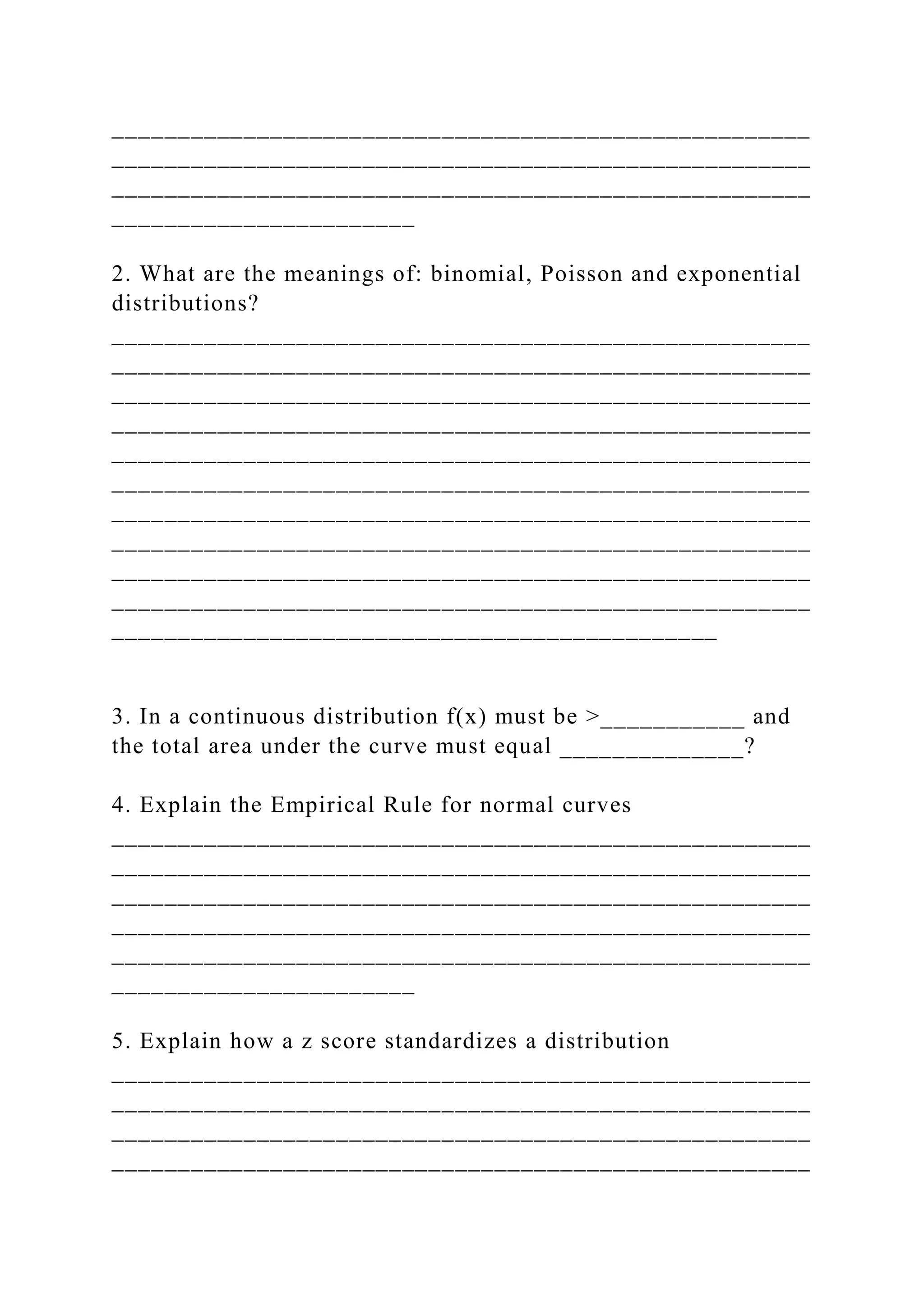 _____________________________________________________
_____________________________________________________
_____________________________________________________
_______________________
2. What are the meanings of: binomial, Poisson and exponential
distributions?
_____________________________________________________
_____________________________________________________
_____________________________________________________
_____________________________________________________
_____________________________________________________
_____________________________________________________
_____________________________________________________
_____________________________________________________
_____________________________________________________
_____________________________________________________
______________________________________________
3. In a continuous distribution f(x) must be >___________ and
the total area under the curve must equal ______________?
4. Explain the Empirical Rule for normal curves
_____________________________________________________
_____________________________________________________
_____________________________________________________
_____________________________________________________
_____________________________________________________
_______________________
5. Explain how a z score standardizes a distribution
_____________________________________________________
_____________________________________________________
_____________________________________________________
_____________________________________________________
 