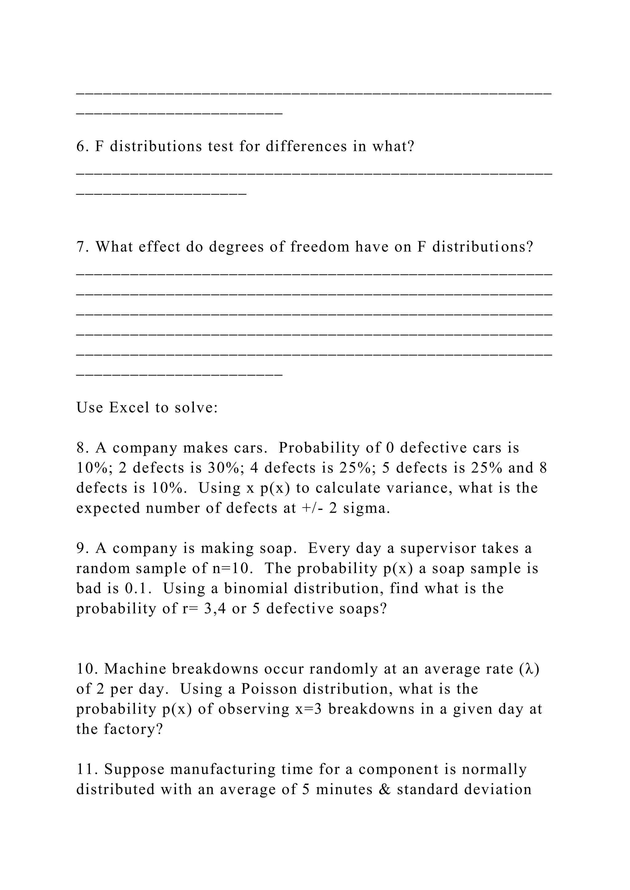 _____________________________________________________
_______________________
6. F distributions test for differences in what?
_____________________________________________________
___________________
7. What effect do degrees of freedom have on F distributions?
_____________________________________________________
_____________________________________________________
_____________________________________________________
_____________________________________________________
_____________________________________________________
_______________________
Use Excel to solve:
8. A company makes cars. Probability of 0 defective cars is
10%; 2 defects is 30%; 4 defects is 25%; 5 defects is 25% and 8
defects is 10%. Using x p(x) to calculate variance, what is the
expected number of defects at +/- 2 sigma.
9. A company is making soap. Every day a supervisor takes a
random sample of n=10. The probability p(x) a soap sample is
bad is 0.1. Using a binomial distribution, find what is the
probability of r= 3,4 or 5 defective soaps?
10. Machine breakdowns occur randomly at an average rate (λ)
of 2 per day. Using a Poisson distribution, what is the
probability p(x) of observing x=3 breakdowns in a given day at
the factory?
11. Suppose manufacturing time for a component is normally
distributed with an average of 5 minutes & standard deviation
 