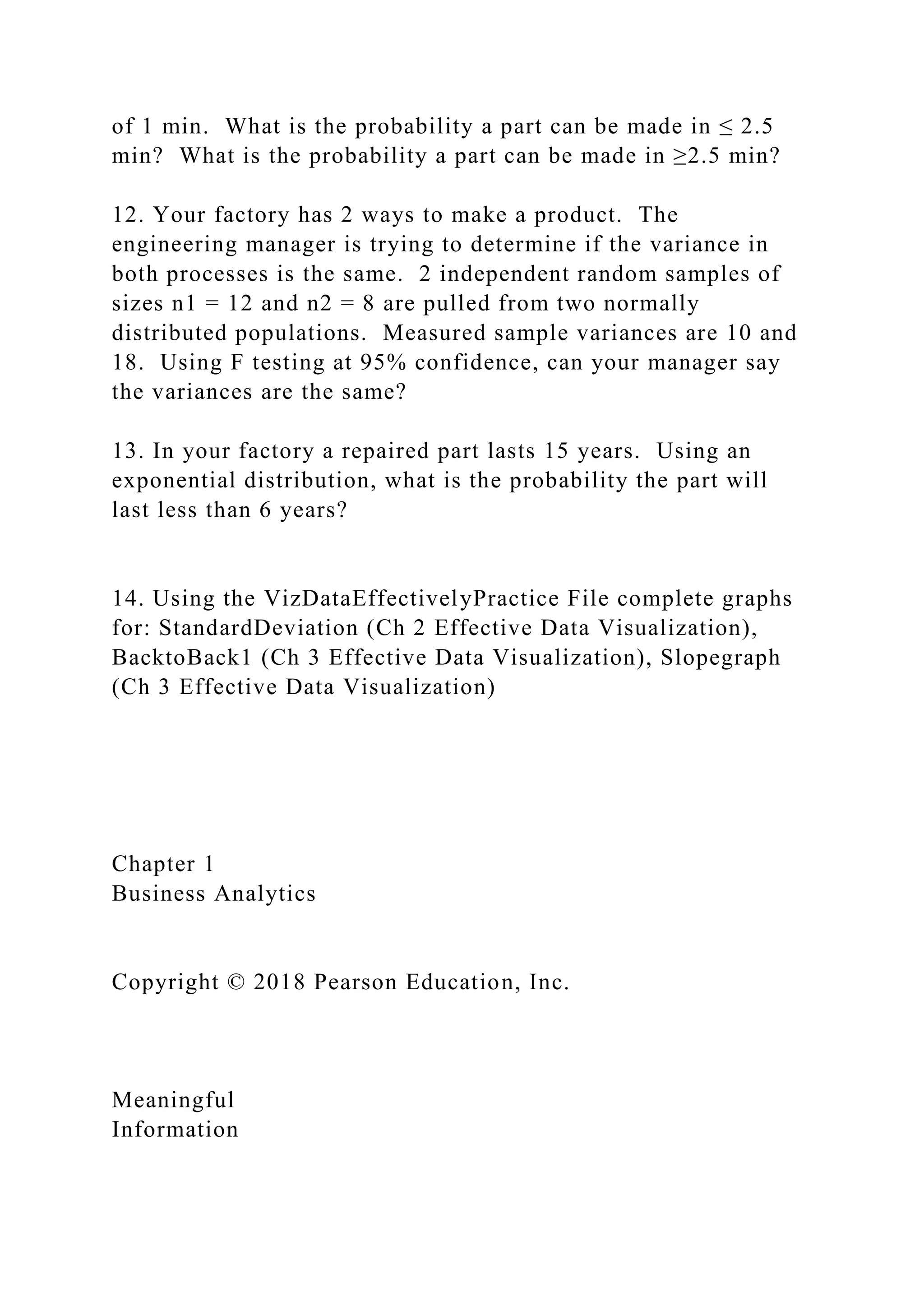 of 1 min. What is the probability a part can be made in ≤ 2.5
min? What is the probability a part can be made in ≥2.5 min?
12. Your factory has 2 ways to make a product. The
engineering manager is trying to determine if the variance in
both processes is the same. 2 independent random samples of
sizes n1 = 12 and n2 = 8 are pulled from two normally
distributed populations. Measured sample variances are 10 and
18. Using F testing at 95% confidence, can your manager say
the variances are the same?
13. In your factory a repaired part lasts 15 years. Using an
exponential distribution, what is the probability the part will
last less than 6 years?
14. Using the VizDataEffectivelyPractice File complete graphs
for: StandardDeviation (Ch 2 Effective Data Visualization),
BacktoBack1 (Ch 3 Effective Data Visualization), Slopegraph
(Ch 3 Effective Data Visualization)
Chapter 1
Business Analytics
Copyright © 2018 Pearson Education, Inc.
Meaningful
Information
 