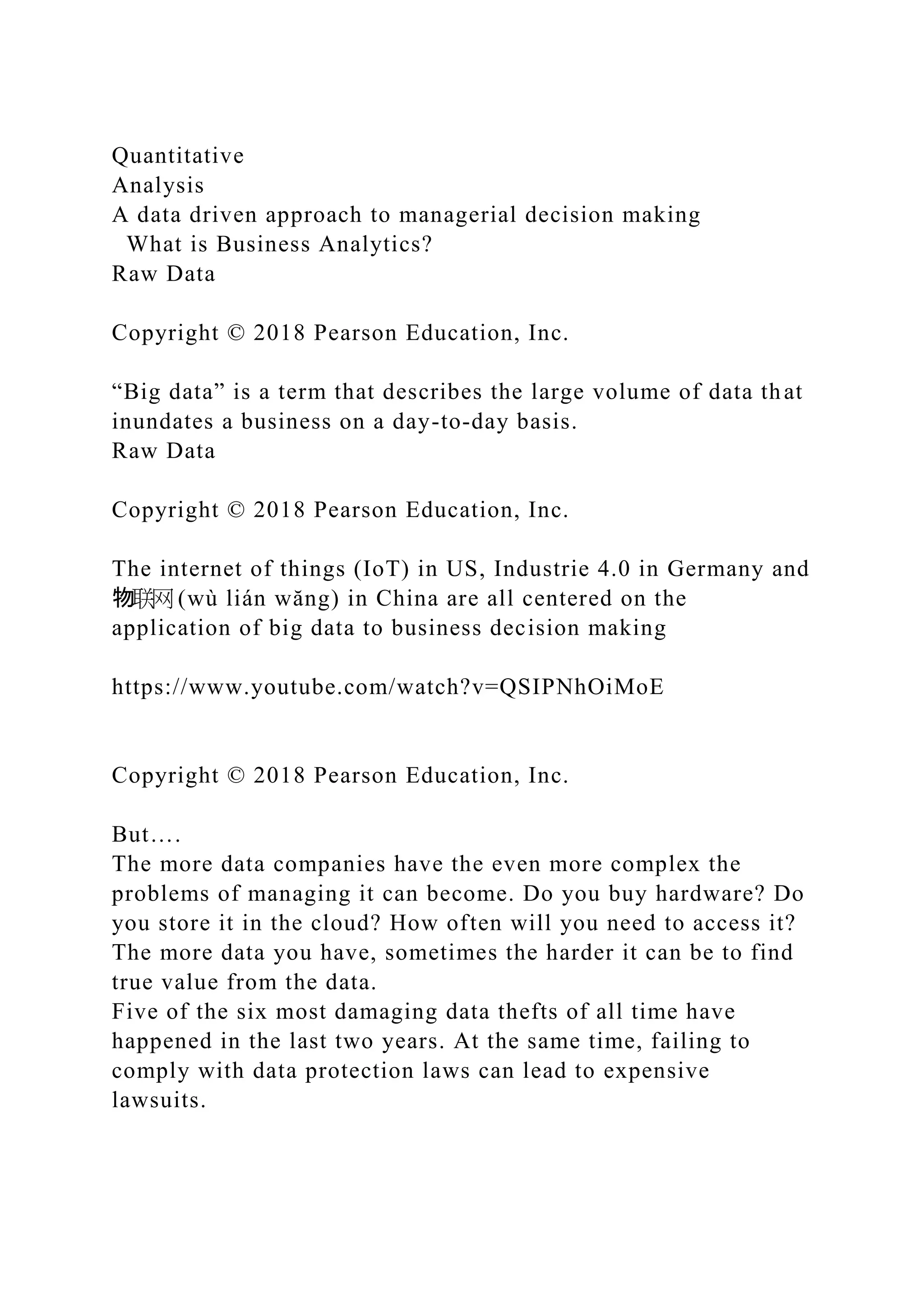 Quantitative
Analysis
A data driven approach to managerial decision making
What is Business Analytics?
Raw Data
Copyright © 2018 Pearson Education, Inc.
“Big data” is a term that describes the large volume of data that
inundates a business on a day-to-day basis.
Raw Data
Copyright © 2018 Pearson Education, Inc.
The internet of things (IoT) in US, Industrie 4.0 in Germany and
物联网 (wù lián wăng) in China are all centered on the
application of big data to business decision making
https://www.youtube.com/watch?v=QSIPNhOiMoE
Copyright © 2018 Pearson Education, Inc.
But….
The more data companies have the even more complex the
problems of managing it can become. Do you buy hardware? Do
you store it in the cloud? How often will you need to access it?
The more data you have, sometimes the harder it can be to find
true value from the data.
Five of the six most damaging data thefts of all time have
happened in the last two years. At the same time, failing to
comply with data protection laws can lead to expensive
lawsuits.
 