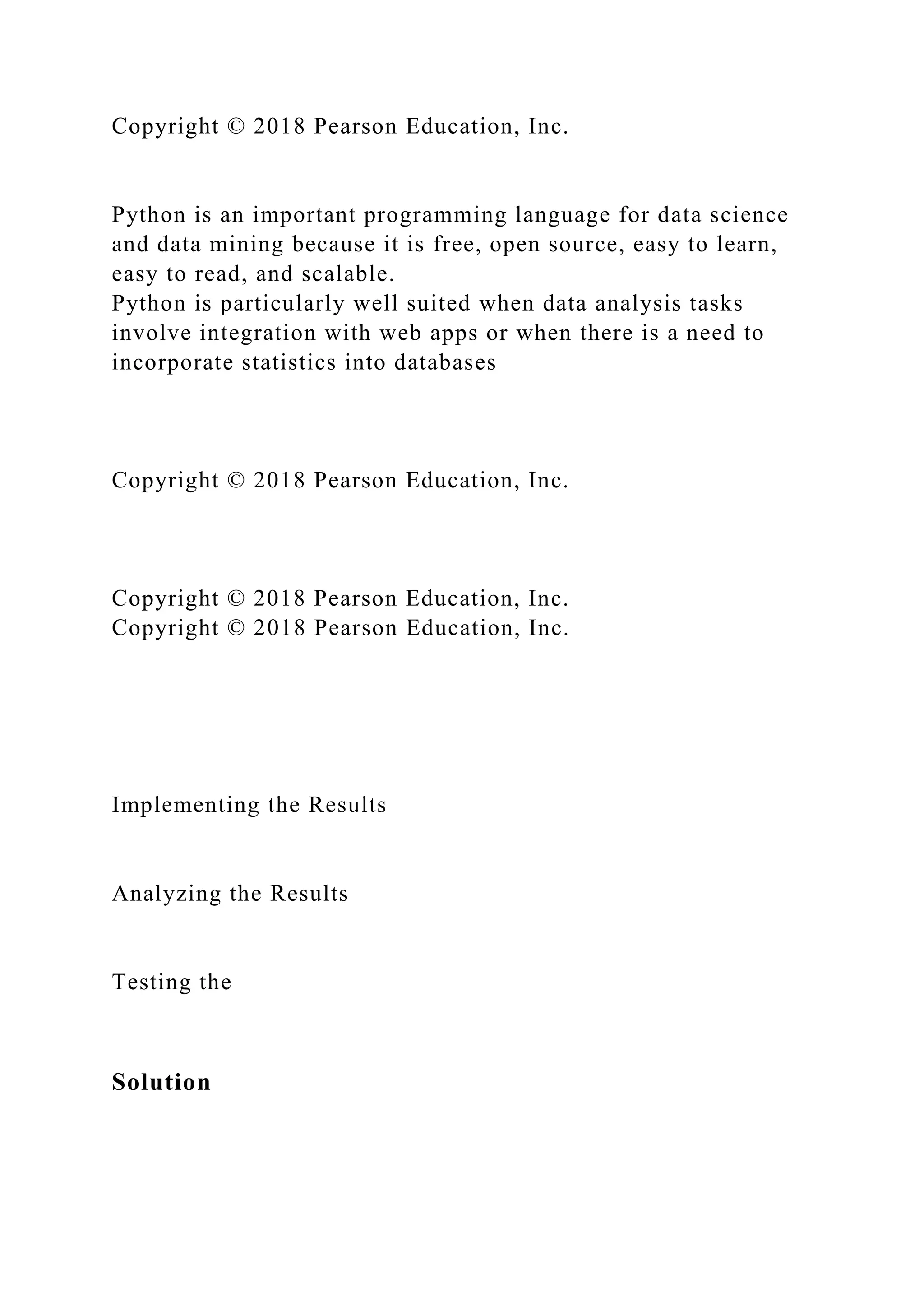 Copyright © 2018 Pearson Education, Inc.
Python is an important programming language for data science
and data mining because it is free, open source, easy to learn,
easy to read, and scalable.
Python is particularly well suited when data analysis tasks
involve integration with web apps or when there is a need to
incorporate statistics into databases
Copyright © 2018 Pearson Education, Inc.
Copyright © 2018 Pearson Education, Inc.
Copyright © 2018 Pearson Education, Inc.
Implementing the Results
Analyzing the Results
Testing the
Solution
 