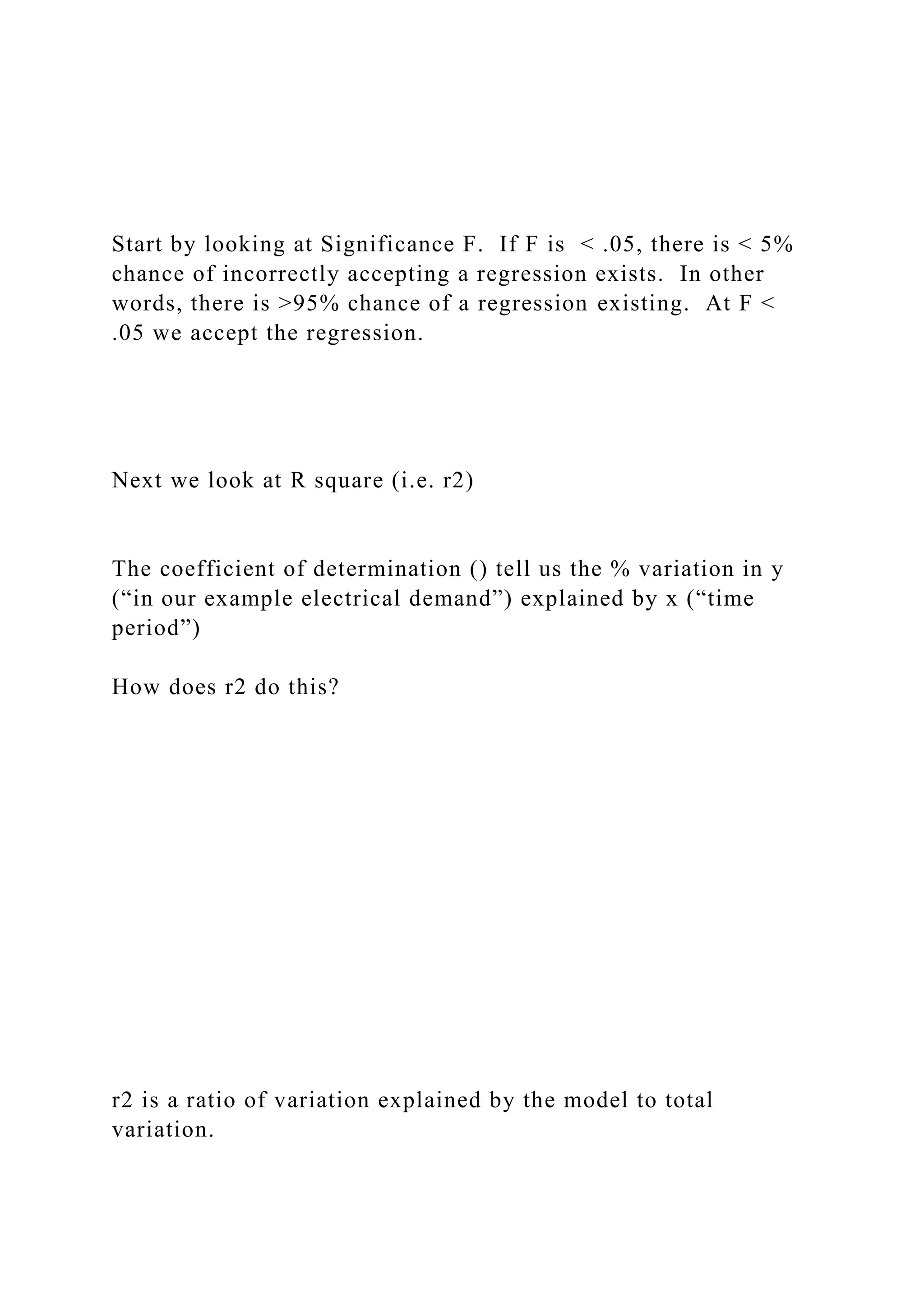 Start by looking at Significance F. If F is < .05, there is < 5%
chance of incorrectly accepting a regression exists. In other
words, there is >95% chance of a regression existing. At F <
.05 we accept the regression.
Next we look at R square (i.e. r2)
The coefficient of determination () tell us the % variation in y
(“in our example electrical demand”) explained by x (“time
period”)
How does r2 do this?
r2 is a ratio of variation explained by the model to total
variation.
 
