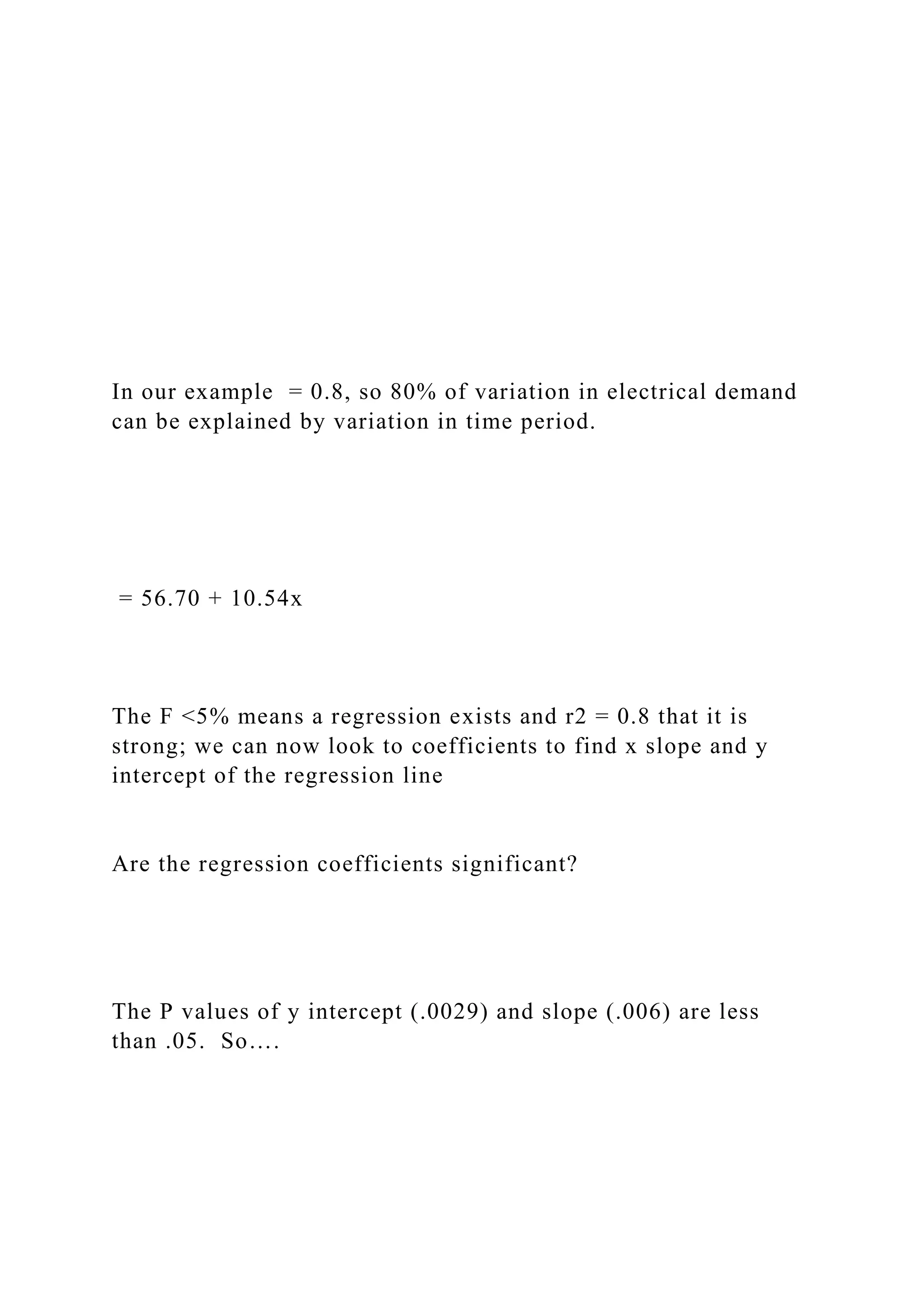 In our example = 0.8, so 80% of variation in electrical demand
can be explained by variation in time period.
= 56.70 + 10.54x
The F <5% means a regression exists and r2 = 0.8 that it is
strong; we can now look to coefficients to find x slope and y
intercept of the regression line
Are the regression coefficients significant?
The P values of y intercept (.0029) and slope (.006) are less
than .05. So….
 