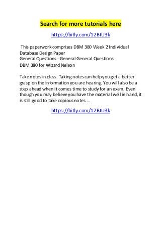 Search for more tutorials here 
https://bitly.com/12BtU3k 
This paperwork comprises DBM 380 Week 2 Individual 
Database Design Paper 
General Questions - General General Questions 
DBM 380 for Wizard Nelson 
Take notes in class. Taking notes can help you get a better 
grasp on the information you are hearing. You will also be a 
step ahead when it comes time to study for an exam. Even 
though you may believe you have the material well in hand, it 
is still good to take copious notes.... 
https://bitly.com/12BtU3k 
