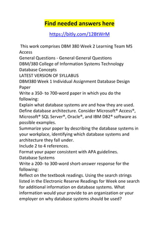 Find needed answers here 
https://bitly.com/12BtWrM 
This work comprises DBM 380 Week 2 Learning Team MS 
Access 
General Questions - General General Questions 
DBM/380 College of Information Systems Technology 
Database Concepts 
LATEST VERSION OF SYLLABUS 
DBM380 Week 1 Individual Assignment Database Design 
Paper 
Write a 350- to 700-word paper in which you do the 
following: 
Explain what database systems are and how they are used. 
Define database architecture. Consider Microsoft® Access®, 
Microsoft® SQL Server®, Oracle®, and IBM DB2® software as 
possible examples. 
Summarize your paper by describing the database systems in 
your workplace, identifying which database systems and 
architecture they fall under. 
Include 2 to 4 references. 
Format your paper consistent with APA guidelines. 
Database Systems 
Write a 200- to 300-word short-answer response for the 
following: 
Reflect on the textbook readings. Using the search strings 
listed in the Electronic Reserve Readings for Week one search 
for additional information on database systems. What 
information would your provide to an organization or your 
employer on why database systems should be used? 
 