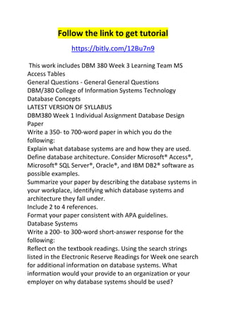 Follow the link to get tutorial 
https://bitly.com/12Bu7n9 
This work includes DBM 380 Week 3 Learning Team MS 
Access Tables 
General Questions - General General Questions 
DBM/380 College of Information Systems Technology 
Database Concepts 
LATEST VERSION OF SYLLABUS 
DBM380 Week 1 Individual Assignment Database Design 
Paper 
Write a 350- to 700-word paper in which you do the 
following: 
Explain what database systems are and how they are used. 
Define database architecture. Consider Microsoft® Access®, 
Microsoft® SQL Server®, Oracle®, and IBM DB2® software as 
possible examples. 
Summarize your paper by describing the database systems in 
your workplace, identifying which database systems and 
architecture they fall under. 
Include 2 to 4 references. 
Format your paper consistent with APA guidelines. 
Database Systems 
Write a 200- to 300-word short-answer response for the 
following: 
Reflect on the textbook readings. Using the search strings 
listed in the Electronic Reserve Readings for Week one search 
for additional information on database systems. What 
information would your provide to an organization or your 
employer on why database systems should be used? 
 