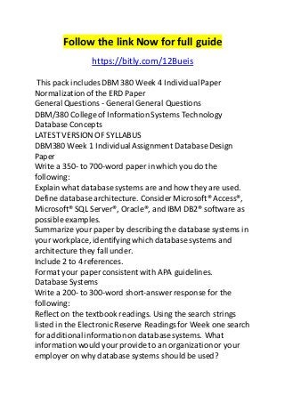 Follow the link Now for full guide
https://bitly.com/12Bueis
This pack includesDBM 380 Week 4 IndividualPaper
Normalizationof the ERD Paper
General Questions - General General Questions
DBM/380 College of Information Systems Technology
Database Concepts
LATEST VERSION OF SYLLABUS
DBM380 Week 1 IndividualAssignment DatabaseDesign
Paper
Write a 350- to 700-word paper in which you do the
following:
Explainwhat database systems are and how they are used.
Define databasearchitecture. Consider Microsoft® Access®,
Microsoft® SQL Server®, Oracle®, and IBM DB2® software as
possible examples.
Summarize your paper by describing the database systems in
your workplace, identifying which database systems and
architecture they fall under.
Include 2 to 4 references.
Format your paper consistent with APA guidelines.
Database Systems
Write a 200- to 300-word short-answer response for the
following:
Reflect on the textbook readings. Using the search strings
listed in the Electronic Reserve Readingsfor Week one search
for additionalinformationon database systems. What
informationwould your provide to an organizationor your
employer on why database systems shouldbe used?
 