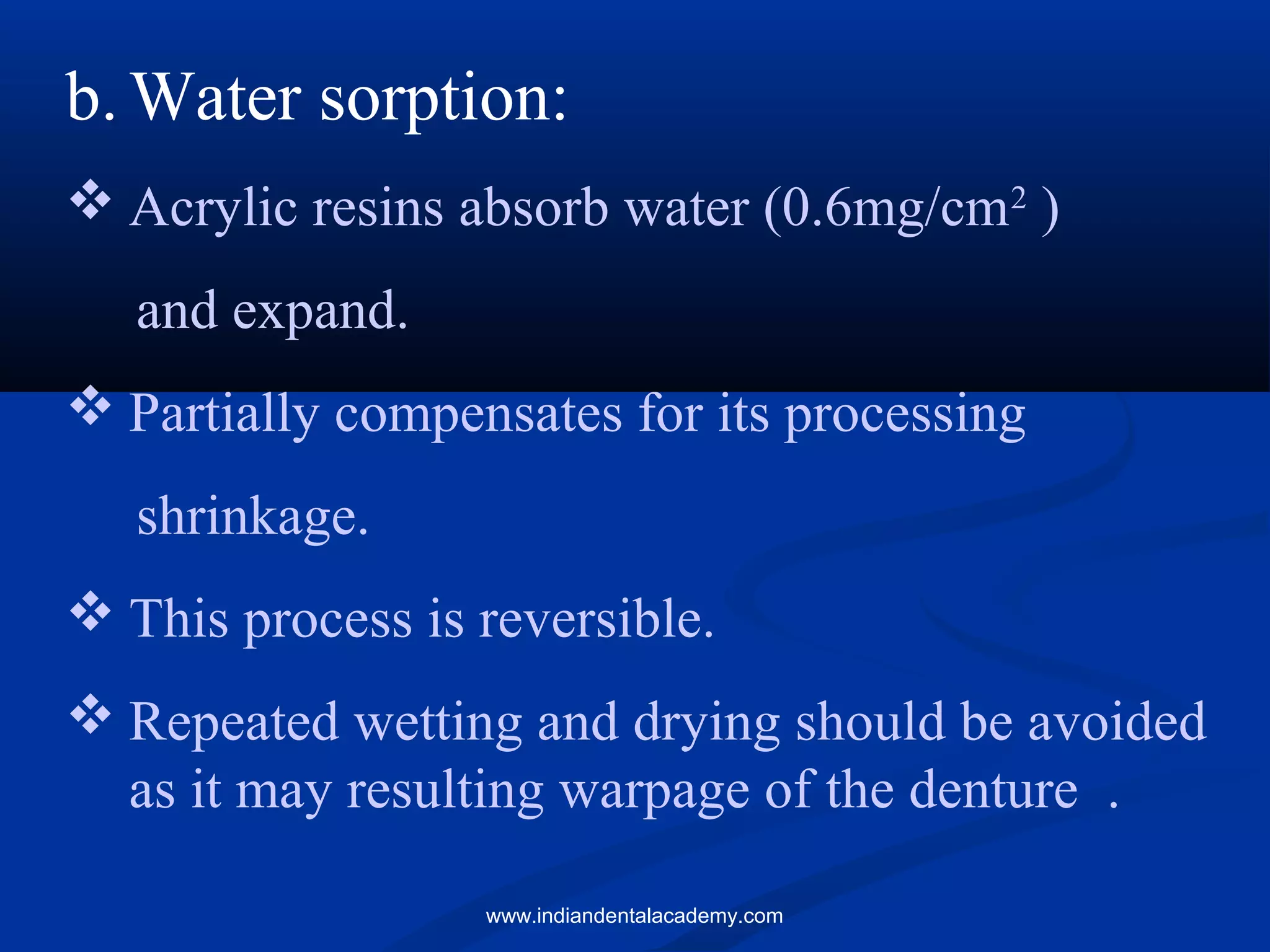 b.Water sorption:
 Acrylic resins absorb water (0.6mg/cm2
)
and expand.
 Partially compensates for its processing
shrinkage.
 This process is reversible.
 Repeated wetting and drying should be avoided
as it may resulting warpage of the denture .
www.indiandentalacademy.com
 