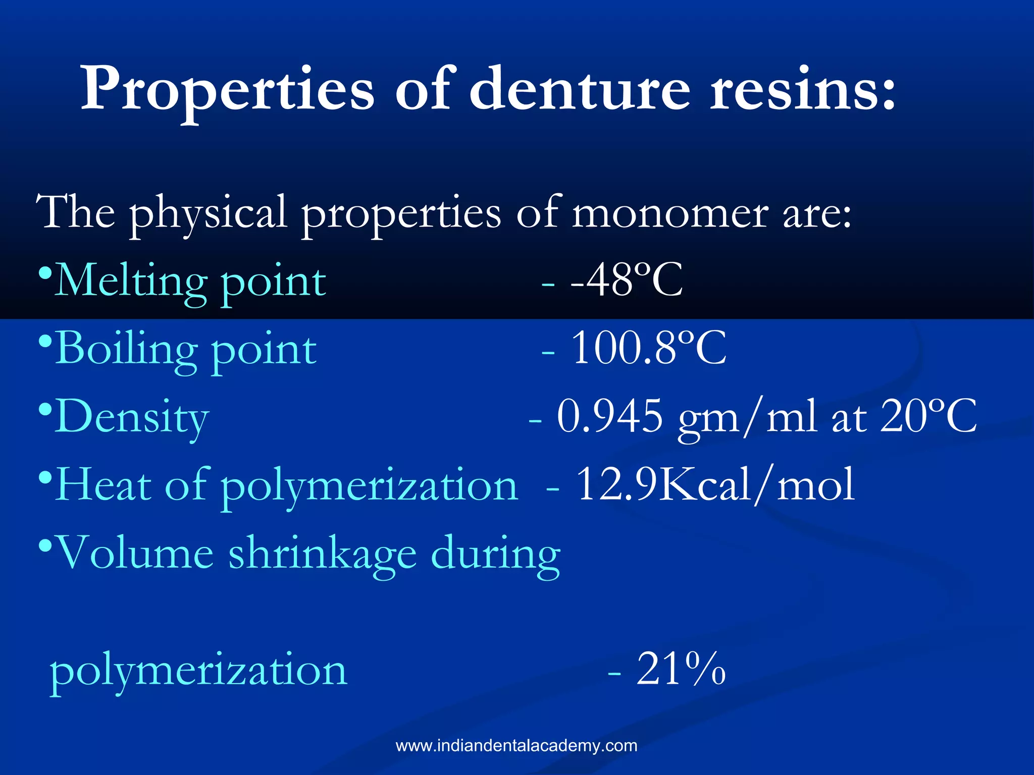 The physical properties of monomer are:
•Melting point - -48ºC
•Boiling point - 100.8ºC
•Density - 0.945 gm/ml at 20ºC
•Heat of polymerization - 12.9Kcal/mol
•Volume shrinkage during
polymerization - 21%
Properties of denture resins:
www.indiandentalacademy.com
 
