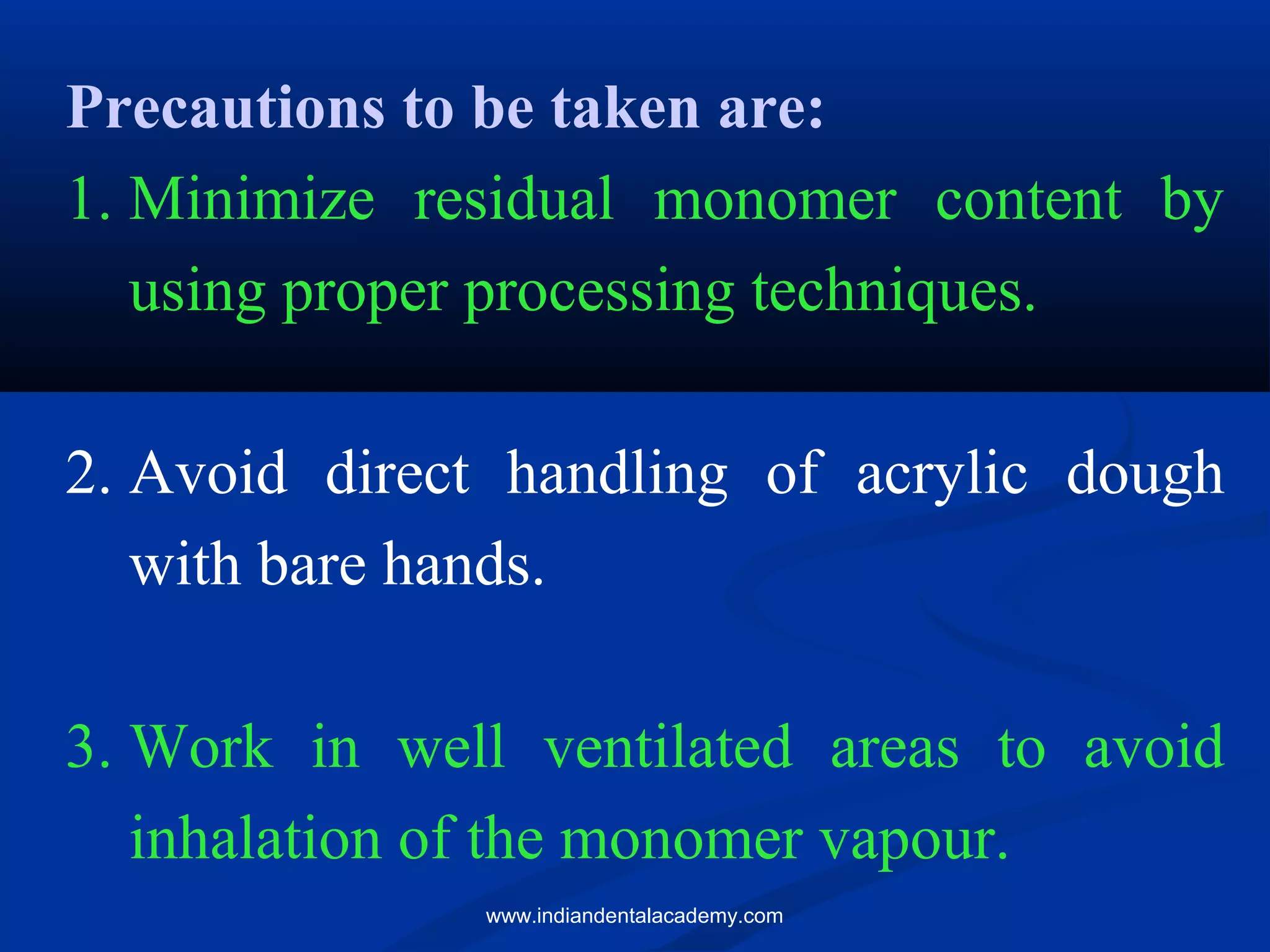 Precautions to be taken are:
1. Minimize residual monomer content by
using proper processing techniques.
2. Avoid direct handling of acrylic dough
with bare hands.
3. Work in well ventilated areas to avoid
inhalation of the monomer vapour.
www.indiandentalacademy.com
 