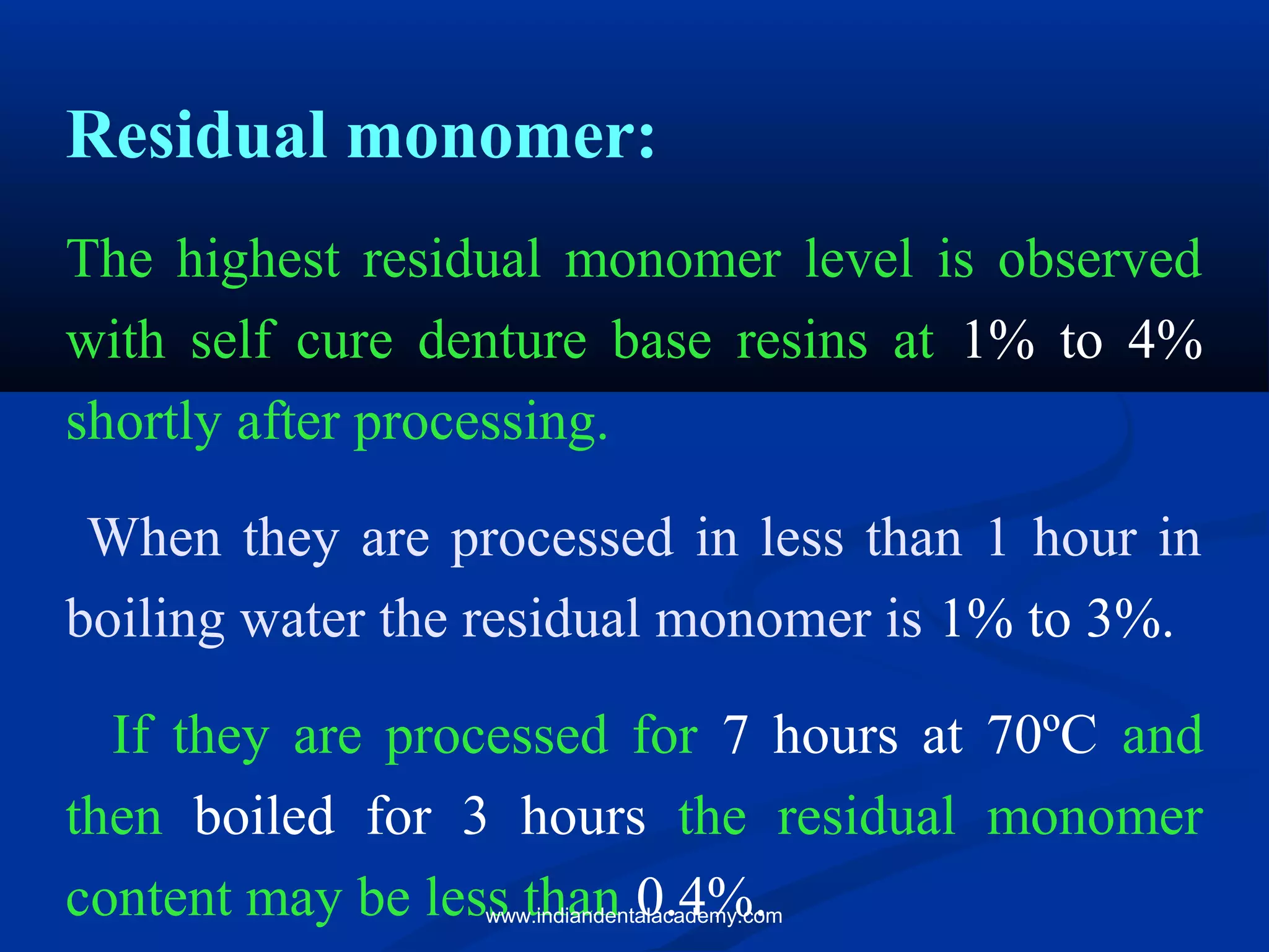 Residual monomer:
The highest residual monomer level is observed
with self cure denture base resins at 1% to 4%
shortly after processing.
When they are processed in less than 1 hour in
boiling water the residual monomer is 1% to 3%.
If they are processed for 7 hours at 70ºC and
then boiled for 3 hours the residual monomer
content may be less than 0.4%.www.indiandentalacademy.com
 