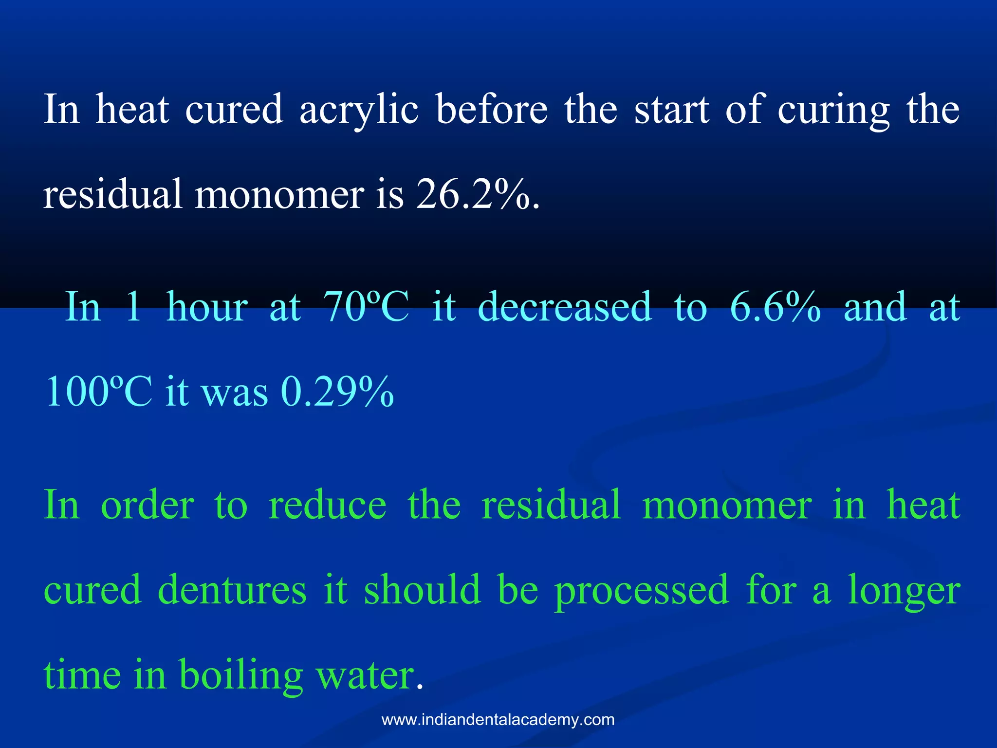In heat cured acrylic before the start of curing the
residual monomer is 26.2%.
In 1 hour at 70ºC it decreased to 6.6% and at
100ºC it was 0.29%
In order to reduce the residual monomer in heat
cured dentures it should be processed for a longer
time in boiling water.
www.indiandentalacademy.com
 