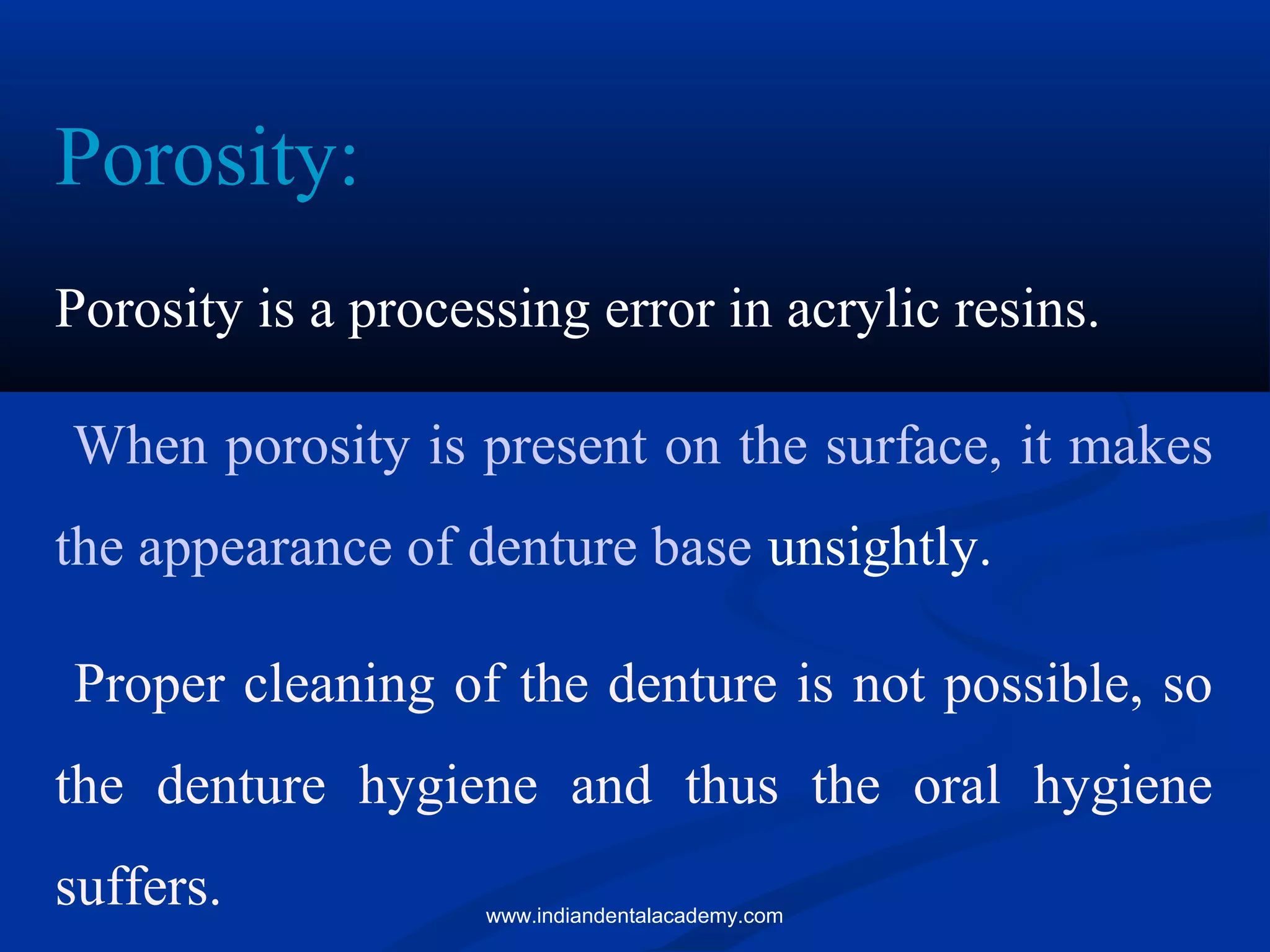 Porosity:
Porosity is a processing error in acrylic resins.
When porosity is present on the surface, it makes
the appearance of denture base unsightly.
Proper cleaning of the denture is not possible, so
the denture hygiene and thus the oral hygiene
suffers. www.indiandentalacademy.com
 