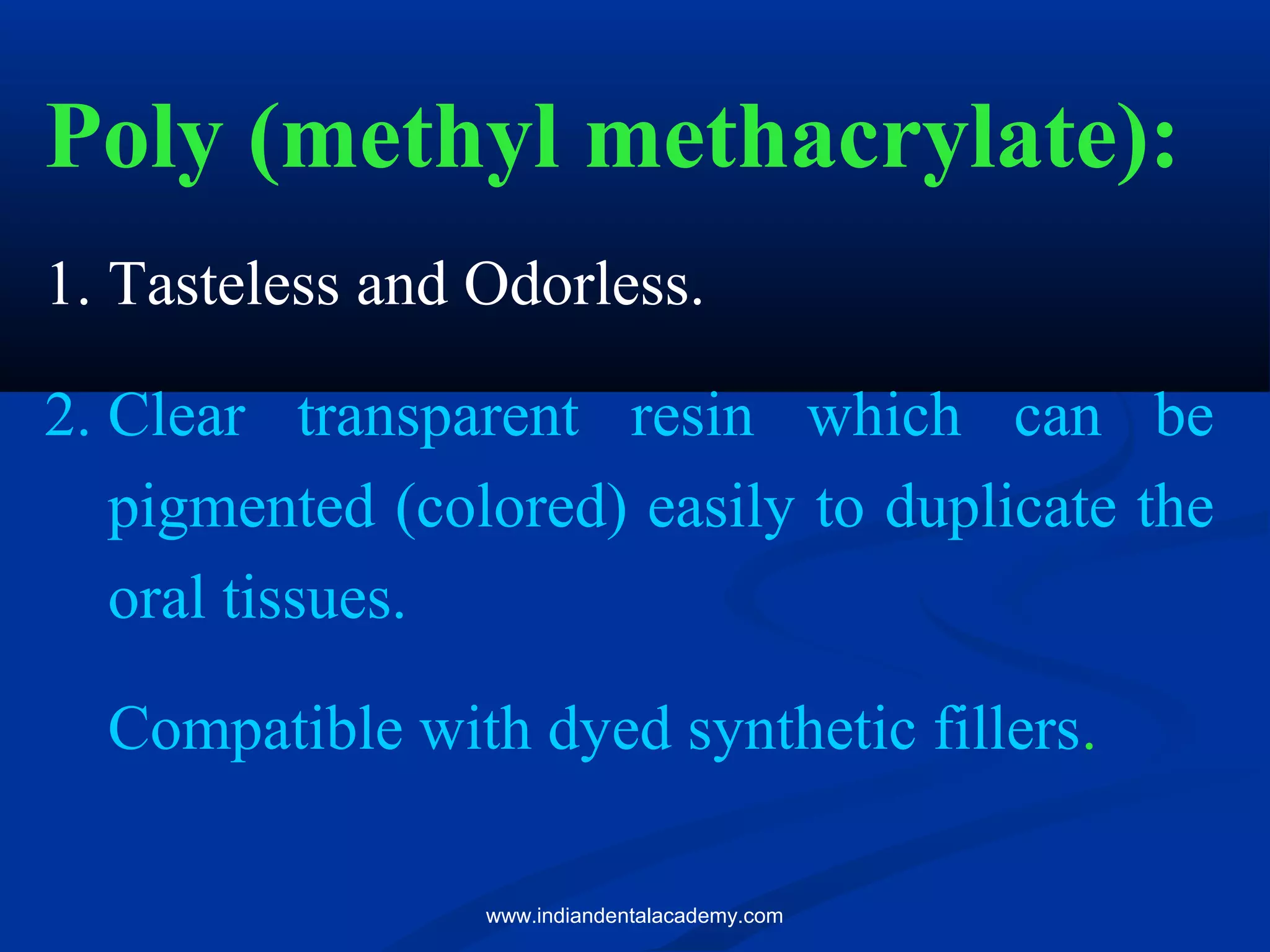 Poly (methyl methacrylate):
1. Tasteless and Odorless.
2. Clear transparent resin which can be
pigmented (colored) easily to duplicate the
oral tissues.
Compatible with dyed synthetic fillers.
www.indiandentalacademy.com
 