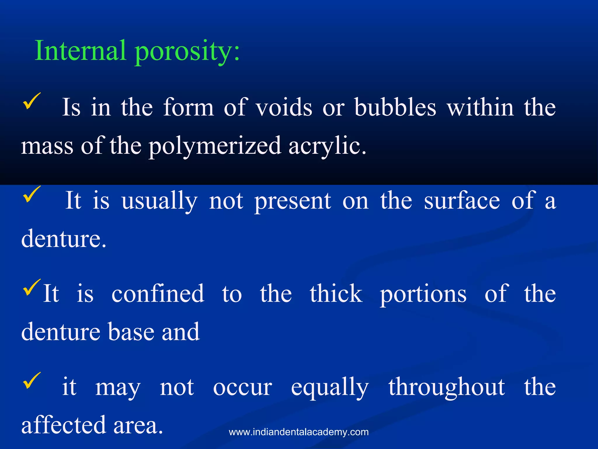 Internal porosity:
 Is in the form of voids or bubbles within the
mass of the polymerized acrylic.
 It is usually not present on the surface of a
denture.
It is confined to the thick portions of the
denture base and
 it may not occur equally throughout the
affected area. www.indiandentalacademy.com
 