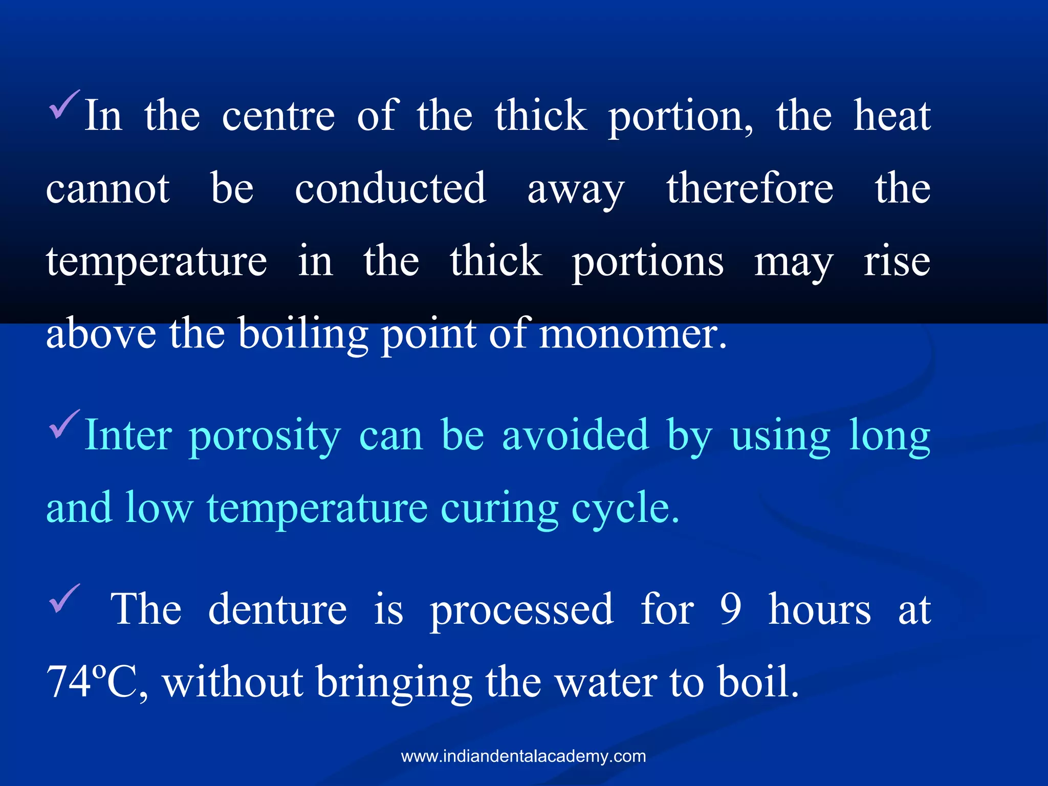 In the centre of the thick portion, the heat
cannot be conducted away therefore the
temperature in the thick portions may rise
above the boiling point of monomer.
Inter porosity can be avoided by using long
and low temperature curing cycle.
 The denture is processed for 9 hours at
74ºC, without bringing the water to boil.
www.indiandentalacademy.com
 