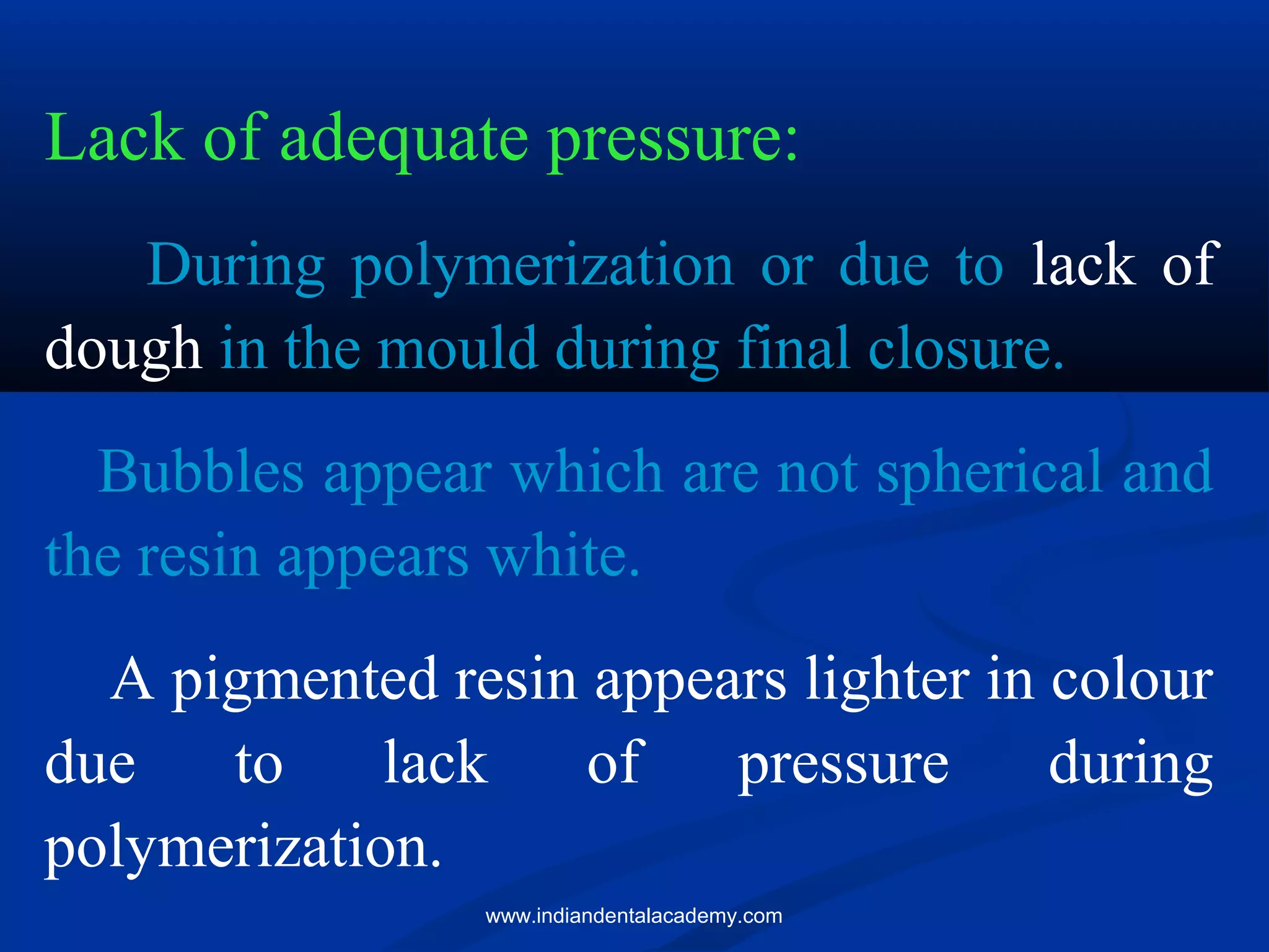 Lack of adequate pressure:
During polymerization or due to lack of
dough in the mould during final closure.
Bubbles appear which are not spherical and
the resin appears white.
A pigmented resin appears lighter in colour
due to lack of pressure during
polymerization.
www.indiandentalacademy.com
 