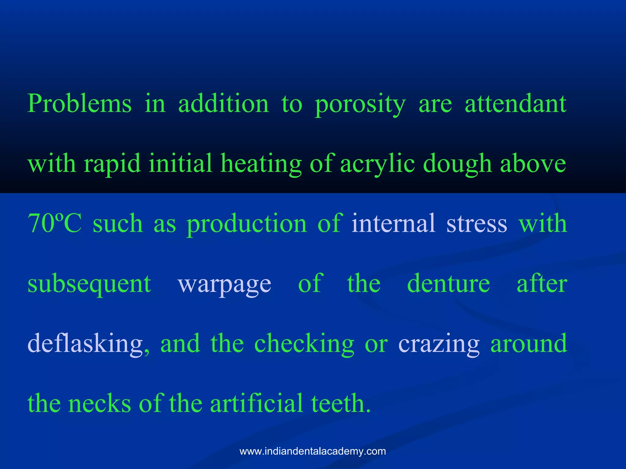 Problems in addition to porosity are attendant
with rapid initial heating of acrylic dough above
70ºC such as production of internal stress with
subsequent warpage of the denture after
deflasking, and the checking or crazing around
the necks of the artificial teeth.
www.indiandentalacademy.com
 