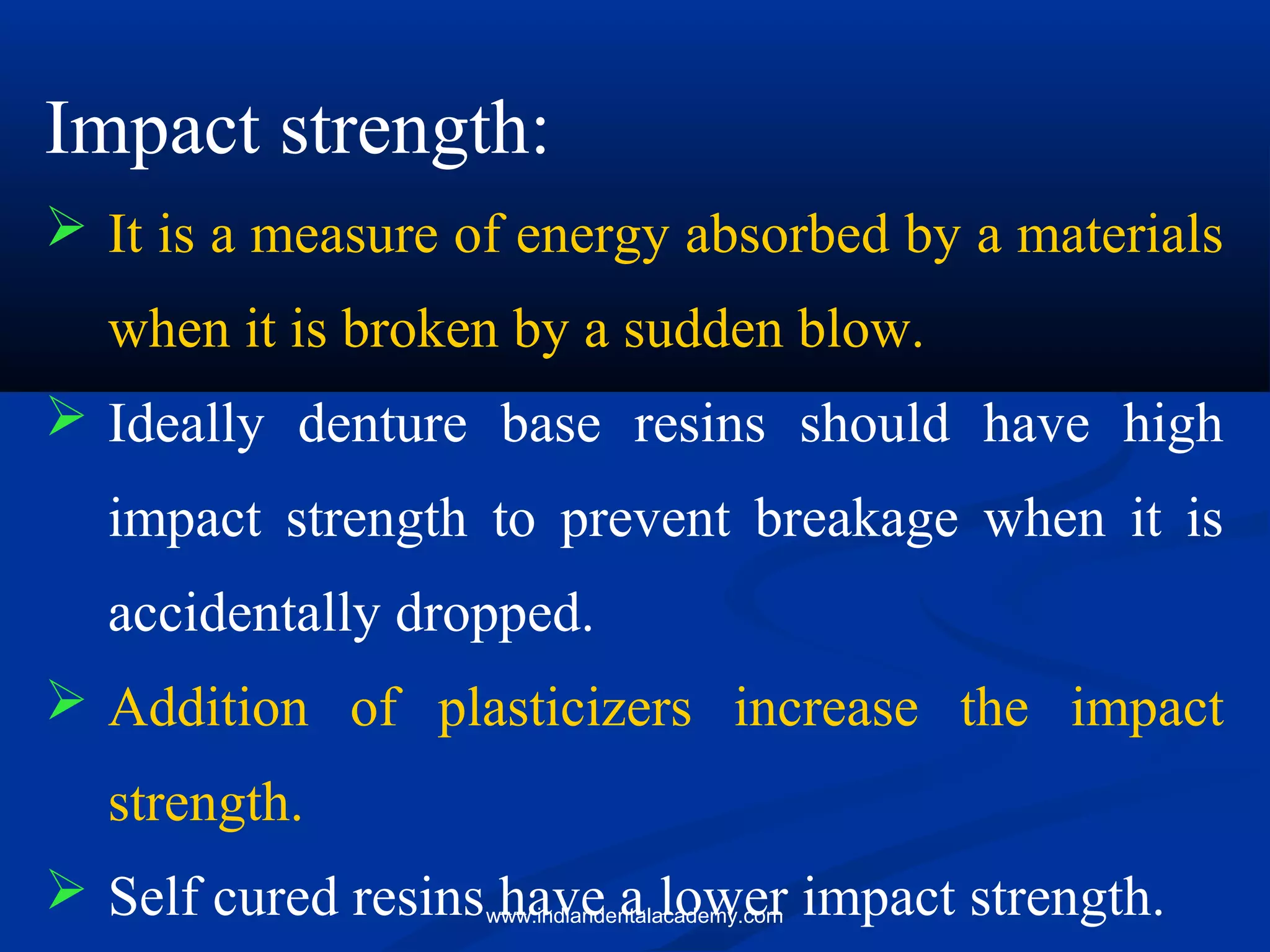 Impact strength:
 It is a measure of energy absorbed by a materials
when it is broken by a sudden blow.
 Ideally denture base resins should have high
impact strength to prevent breakage when it is
accidentally dropped.
 Addition of plasticizers increase the impact
strength.
 Self cured resins have a lower impact strength.www.indiandentalacademy.com
 