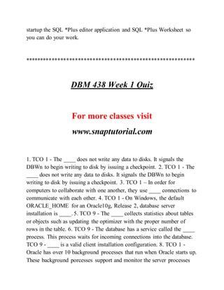 startup the SQL *Plus editor application and SQL *Plus Worksheet so
you can do your work.
**********************************************************
DBM 438 Week 1 Quiz
For more classes visit
www.snaptutorial.com
1. TCO 1 - The ____ does not write any data to disks. It signals the
DBWn to begin writing to disk by issuing a checkpoint. 2. TCO 1 - The
____ does not write any data to disks. It signals the DBWn to begin
writing to disk by issuing a checkpoint. 3. TCO 1 – In order for
computers to collaborate with one another, they use ____ connections to
communicate with each other. 4. TCO 1 - On Windows, the default
ORACLE_HOME for an Oracle10g, Release 2, database server
installation is ____. 5. TCO 9 - The ____ collects statistics about tables
or objects such as updating the optimizer with the proper number of
rows in the table. 6. TCO 9 - The database has a service called the ____
process. This process waits for incoming connections into the database.
TCO 9 - ____ is a valid client installation configuration. 8. TCO 1 -
Oracle has over 10 background processes that run when Oracle starts up.
These background porcesses support and monitor the server processes
 