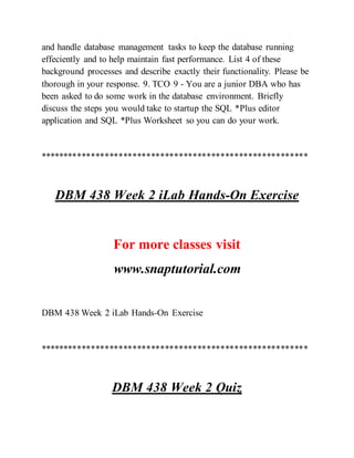 and handle database management tasks to keep the database running
effeciently and to help maintain fast performance. List 4 of these
background processes and describe exactly their functionality. Please be
thorough in your response. 9. TCO 9 - You are a junior DBA who has
been asked to do some work in the database environment. Briefly
discuss the steps you would take to startup the SQL *Plus editor
application and SQL *Plus Worksheet so you can do your work.
**********************************************************
DBM 438 Week 2 iLab Hands-On Exercise
For more classes visit
www.snaptutorial.com
DBM 438 Week 2 iLab Hands-On Exercise
**********************************************************
DBM 438 Week 2 Quiz
 