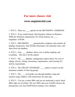 For more classes visit
www.snaptutorial.com
1. TCO 2 - There are ____ options for the SHUTDOWN COMMAND.
2. TCO 2 - If you install Oracle 10g Enterprise Edition on Windows
2000, the minimum requirements for virtual memory are ____
megabytes of RAM.
3. TCO 2 - SHUTDOWN ____automatically completes and commits all
pending transactions, then forcibly disconnects all connected users, and
shuts down the database.
4. TCO 2 - A(n) ____ database allows you to define anything and
everything – this one is for the experts.
5. TCO 2 - The ____ database configuration option allows for a lot of
change activity, raising concurrency requirements, and lowering I/O
activity requirements.
6. TCO 2 - The CREATE DATABASE ____ option is used to set the
maximum number of redo log groups.
7. TCO 2 - The ____ tool guides you through database setup and
creation using windows with instructions for each step.
8. TCO 2 – You are a senior DBA and you are mentoring a newly hired
DBA right out of college. The new DBA asks you to briefly discuss the
prerequisites you must fulfill before creating a new database.
 