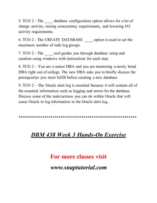 5. TCO 2 - The ____ database configuration option allows for a lot of
change activity, raising concurrency requirements, and lowering I/O
activity requirements.
6. TCO 2 - The CREATE DATABASE ____ option is used to set the
maximum number of redo log groups.
7. TCO 2 - The ____ tool guides you through database setup and
creation using windows with instructions for each step.
8. TCO 2 – You are a senior DBA and you are mentoring a newly hired
DBA right out of college. The new DBA asks you to briefly discuss the
prerequisites you must fulfill before creating a new database.
9. TCO 2 – The Oracle alert log is essential because it will contain all of
the essential information such as logging and errors for the database.
Discuss some of the tasksactions you can do within Oracle that will
cause Oracle to log information to the Oracle alert log..
**********************************************************
DBM 438 Week 3 Hands-On Exercise
For more classes visit
www.snaptutorial.com
 