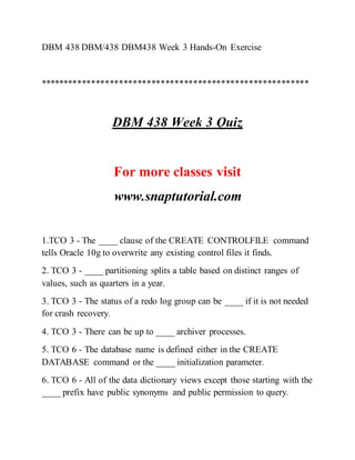 DBM 438 DBM/438 DBM438 Week 3 Hands-On Exercise
**********************************************************
DBM 438 Week 3 Quiz
For more classes visit
www.snaptutorial.com
1.TCO 3 - The ____ clause of the CREATE CONTROLFILE command
tells Oracle 10g to overwrite any existing control files it finds.
2. TCO 3 - ____ partitioning splits a table based on distinct ranges of
values, such as quarters in a year.
3. TCO 3 - The status of a redo log group can be ____ if it is not needed
for crash recovery.
4. TCO 3 - There can be up to ____ archiver processes.
5. TCO 6 - The database name is defined either in the CREATE
DATABASE command or the ____ initialization parameter.
6. TCO 6 - All of the data dictionary views except those starting with the
____ prefix have public synonyms and public permission to query.
 
