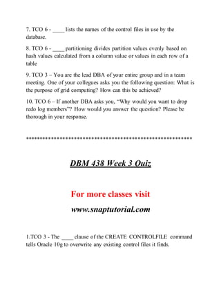 7. TCO 6 - ____ lists the names of the control files in use by the
database.
8. TCO 6 - ____ partitioning divides partition values evenly based on
hash values calculated from a column value or values in each row of a
table
9. TCO 3 – You are the lead DBA of your entire group and in a team
meeting. One of your collegues asks you the following question: What is
the purpose of grid computing? How can this be achieved?
10. TCO 6 – If another DBA asks you, “Why would you want to drop
redo log members”? How would you answer the question? Please be
thorough in your response.
**********************************************************
DBM 438 Week 3 Quiz
For more classes visit
www.snaptutorial.com
1.TCO 3 - The ____ clause of the CREATE CONTROLFILE command
tells Oracle 10g to overwrite any existing control files it finds.
 